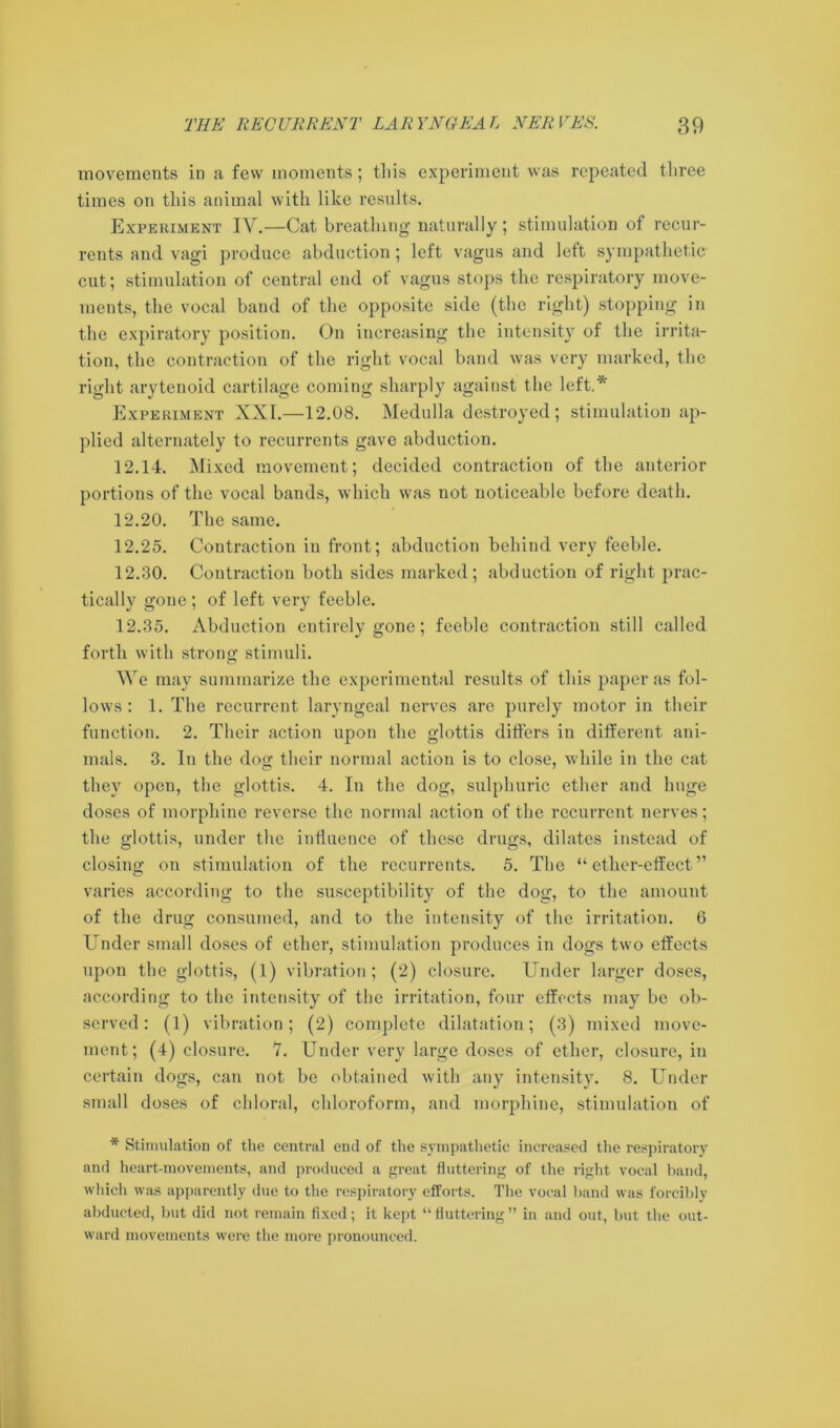 movements in a few moments; this experiment was repeated three times on this animal with like results. Experiment IV.—Cat breathing naturally; stimulation of recur- rents and vagi produce abduction; left vagus and left sympathetic cut; stimulation of central end of vagus stops the respiratory move- ments, the vocal band of the opposite side (the right) stopping in the expiratory position. On increasing the intensity of the irrita- tion, the contraction of the right vocal band was very marked, the right arytenoid cartilage coming sharply against the left.* Experiment XXI.—12.08. Medulla destroyed; stimulation ap- plied alternately to recurrents gave abduction. 12.14. Mixed movement; decided contraction of the anterior portions of the vocal bands, which was not noticeable before death. 12.20. The same. 12.25. Contraction in front; abduction behind very feeble. 12.30. Contraction both sides marked; abduction of right prac- tically gone; of left very feeble. 12.35. Abduction entirely gone; feeble contraction still called forth with strong stimuli. We may summarize the experimental results of this paper as fol- lows: 1. The recurrent laryngeal nerves are purely motor in their function. 2. Their action upon the glottis differs in different ani- mals. 3. In the dog their normal action is to close, while in the cat they open, the glottis. 4. In the dog, sulphuric ether and huge doses of morphine reverse the normal action of the recurrent nerves; the glottis, under the influence of these drugs, dilates instead of closing on stimulation of the recurrents. 5. The “ether-effect” varies according to the susceptibility of the dog, to the amount of the drug consumed, and to the intensity of the irritation. 6 Under small doses of ether, stimulation produces in dogs two effects upon the glottis, (l) vibration; (2) closure. Under larger doses, according to the intensity of the irritation, four effects may be ob- served: (1) vibration; (2) complete dilatation; (3) mixed move- ment; (4) closure. 7. Under very large doses of ether, closure, in certain dogs, can not be obtained with any intensity. 8. Under small doses of chloral, chloroform, and morphine, stimulation of * Stimulation of the central end of the sympathetic increased the respiratory and heart-movements, and produced a great fluttering of the right vocal band, which was apparently due to the respiratory efforts. The vocal band was forcibly abducted, but did not remain fixed; it kept “ fluttering ” in and out, but the out- ward movements were the more pronounced.