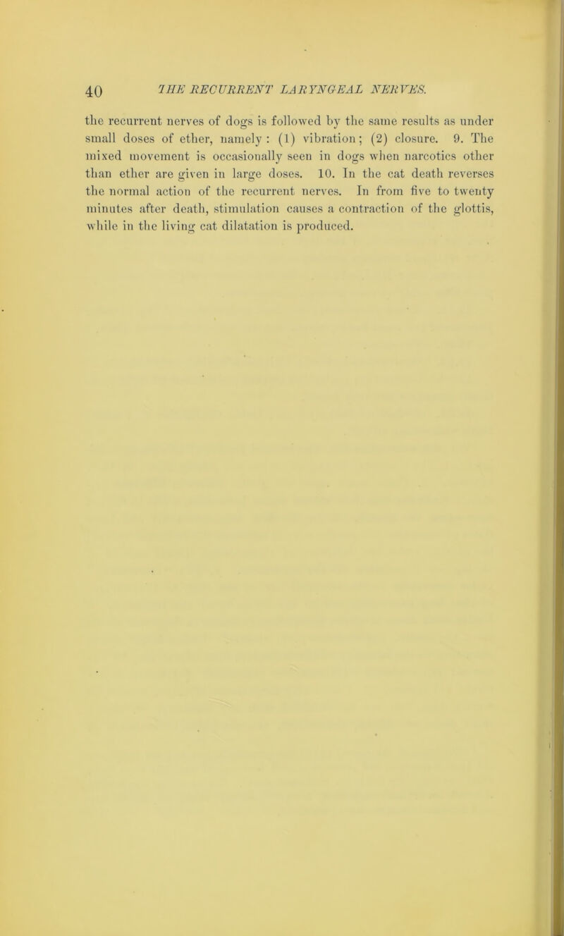 the recurrent nerves of dogs is followed by the same results as under small doses of ether, namely: (1) vibration; (2) closure. 9. The mixed movement is occasionally seen in dogs when narcotics other than ether are given in large doses. 10. In the cat death reverses the normal action of the recurrent nerves. In from five to twenty minutes after death, stimulation causes a contraction of the glottis, while in the living cat dilatation is produced.
