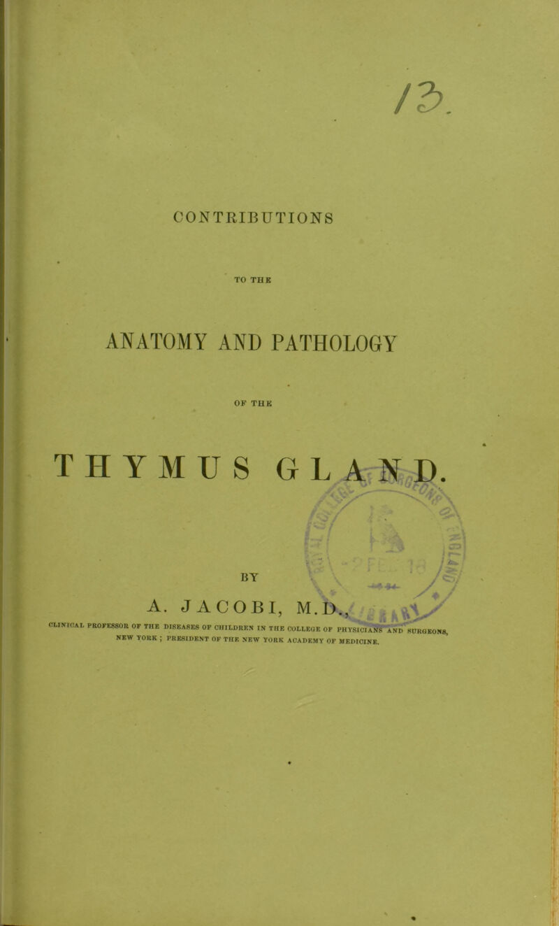 TO THE ANATOMY AND PATHOLOGY OK THE THYMUS GLAND. By A. JACOBI, M.D., ■* n „ CLINIOAt PROFESSOR OF THE DISEASES OF CHILDREN IN THE COLLEGE OF PHYSICIANS AND SURGEONS, NEW YORK ; PRESIDENT OF THE NEW YORK ACADEMY OF MEDICINE.