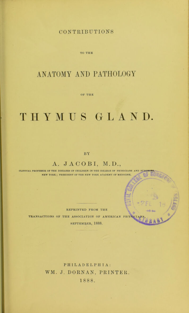 TO THK ANATOMY AND PATHOLOGY OK THK THYMUS G L A N D. BY A. JACOBI, M.D., CLINICAL PROFESSOR OF THE DISEASES OF CHILDREN IN TIIE COLLEGE OF PHYSICIANS AND SURGEONS, NEW YORK ; PRESIDENT OF THE NEW YORK ACADEMY OF MEDICINE. f REPRINTED FROM THE TRANSACTIONS OK THE ASSOCIATION OF AMERICAN PHY SEPTEMBER, 1888. H I A : PRINTER. PHILADELP WM. J. DORN AN, 1 888.