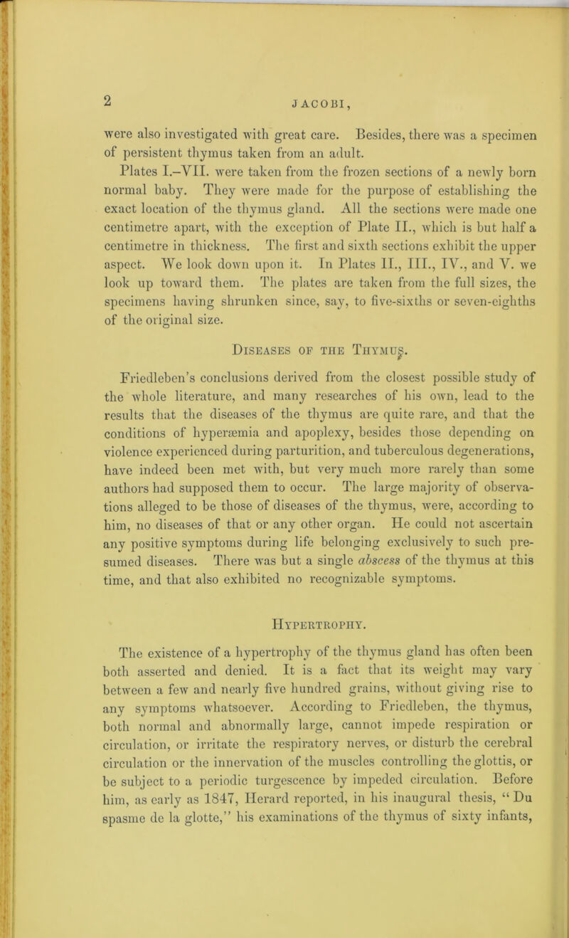 were also investigated with great care. Besides, there was a specimen of persistent thymus taken from an adult. Plates I.—VII. were taken from the frozen sections of a newly born normal baby. They were made for the purpose of establishing the exact location of the thymus gland. All the sections were made one centimetre apart, with the exception of Plate II., which is but half a centimetre in thickness. The first and sixth sections exhibit the upper aspect. We look down upon it. In Plates II., III., IV., and Y. we look up toward them. The plates are taken from the full sizes, the specimens having shrunken since, say, to five-sixths or seven-eighths of the original size. Diseases of the Thymu^. Friedleben’s conclusions derived from the closest possible study of the whole literature, and many researches of his own, lead to the results that the diseases of the thymus are quite rare, and that the conditions of hypercemia and apoplexy, besides those depending on violence experienced during parturition, and tuberculous degenerations, have indeed been met with, but very much more rarely than some authors had supposed them to occur. The large majority of observa- tions alleged to be those of diseases of the thymus, were, according to him, no diseases of that or any other organ. He could not ascertain any positive symptoms during life belonging exclusively to such pre- sumed diseases. There was but a single abscess of the thymus at this time, and that also exhibited no recognizable symptoms. Hypertrophy. The existence of a hypertrophy of the thymus gland has often been both asserted and denied. It is a fact that its weight may vary between a few and nearly five hundred grains, without giving rise to any symptoms whatsoever. According to Friedleben, the thymus, both normal and abnormally large, cannot impede respiration or circulation, or irritate the respiratory nerves, or disturb the cerebral circulation or the innervation of the muscles controlling the glottis, or be subject to a periodic turgescence by impeded circulation. Before him, as early as 1847, ITerard reported, in his inaugural thesis, “ Du spasme de la glotte,” his examinations of the thymus of sixty infants,