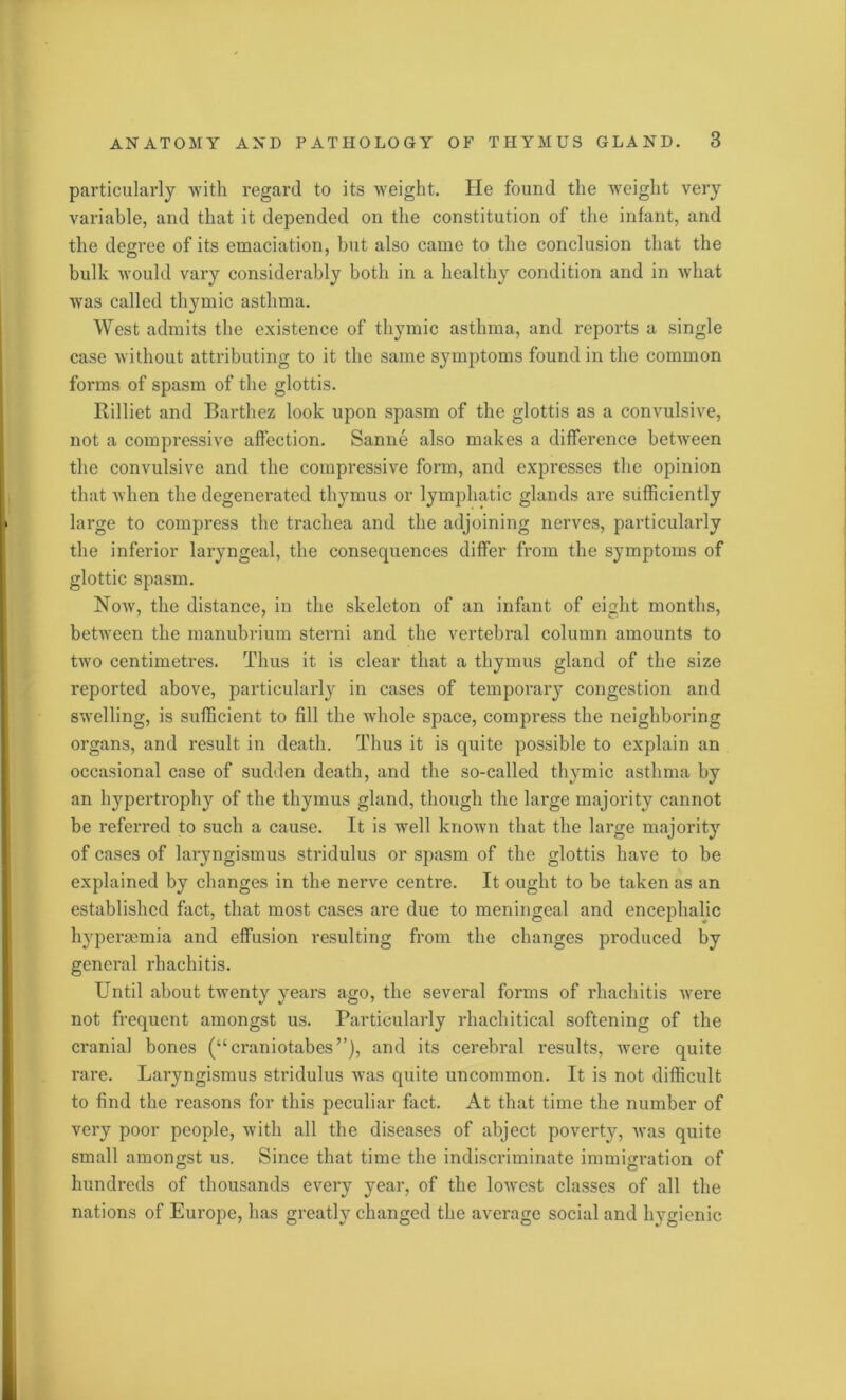 particularly with regard to its weight. He found the weight very variable, and that it depended on the constitution of the infant, and the degree of its emaciation, but also came to the conclusion that the bulk would vary considerably both in a healthy condition and in what was called thymic asthma. West admits the existence of thymic asthma, and reports a single case without attributing to it the same symptoms found in the common forms of spasm of the glottis. Rilliet and Barthez look upon spasm of the glottis as a convulsive, not a compressive affection. Sanne also makes a difference between the convulsive and the compressive form, and expresses the opinion that when the degenerated thymus or lymphatic glands are sufficiently large to compress the trachea and the adjoining nerves, particularly the inferior laryngeal, the consequences differ from the symptoms of glottic spasm. Now, the distance, in the skeleton of an infant of eight months, between the manubrium sterni and the vertebral column amounts to two centimetres. Thus it is clear that a thymus gland of the size reported above, particularly in cases of temporary congestion and swelling, is sufficient to fill the whole space, compress the neighboring organs, and result in death. Thus it is quite possible to explain an occasional case of sudden death, and the so-called thymic asthma by an hypertrophy of the thymus gland, though the large majority cannot be referred to such a cause. It is well known that the large majority of cases of laryngismus stridulus or spasm of the glottis have to be explained by changes in the nerve centre. It ought to be taken as an established fact, that most cases are due to meningeal and encephalic hypenemia and effusion resulting from the changes produced by general rhachitis. Until about twenty years ago, the several forms of rhachitis were not frequent amongst us. Particularly rhachitical softening of the cranial bones (“craniotabes’’), and its cerebral results, were quite rare. Laryngismus stridulus was quite uncommon. It is not difficult to find the reasons for this peculiar fact. At that time the number of very poor people, with all the diseases of abject poverty, was quite small amongst us. Since that time the indiscriminate immigration of hundreds of thousands every year, of the lowest classes of all the nations of Europe, has greatly changed the average social and hygienic