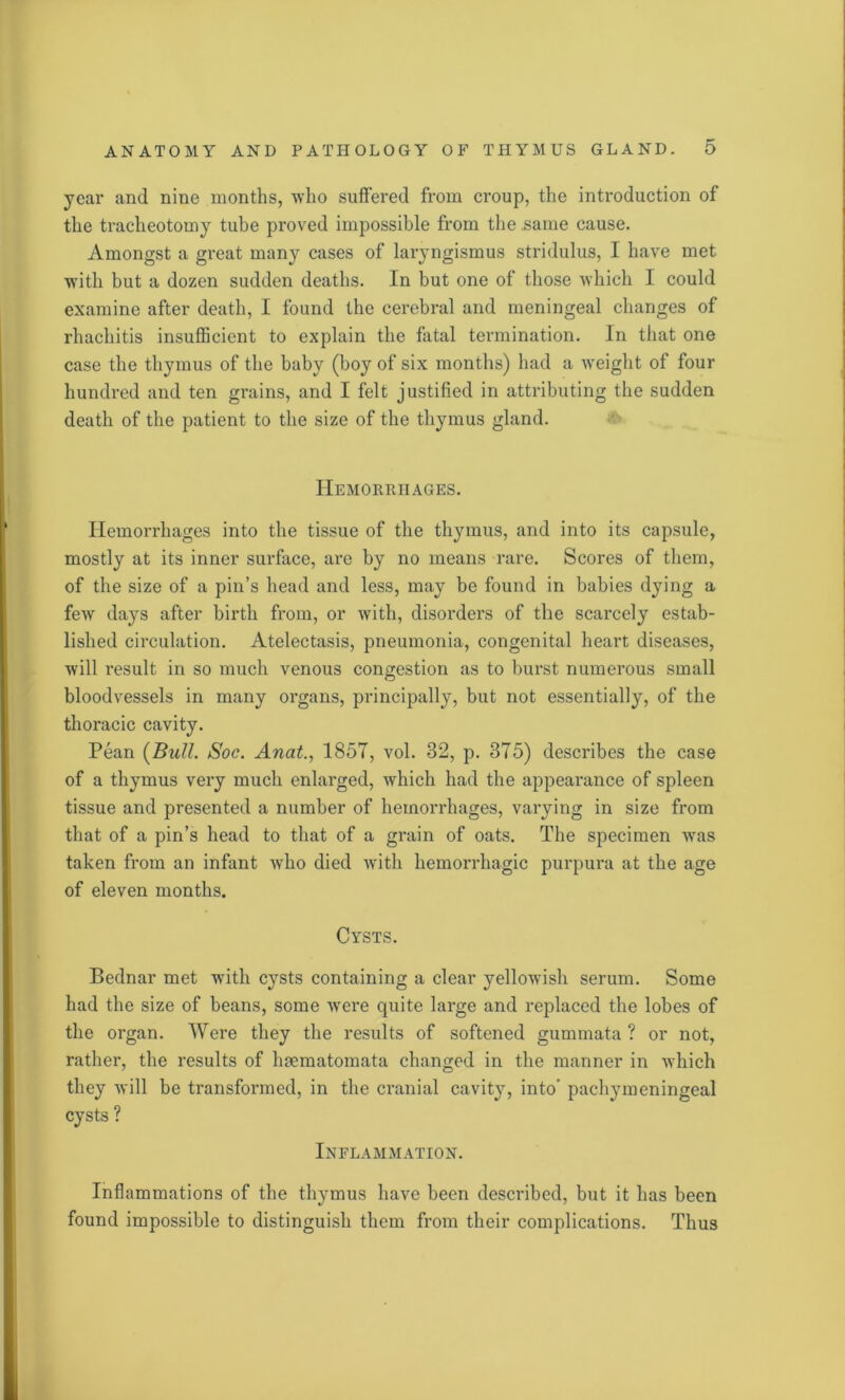 year and nine months, who suffered from croup, the introduction of the tracheotomy tube proved impossible from the .same cause. Amongst a great many cases of laryngismus stridulus, I have met with but a dozen sudden deaths. In but one of those which I could examine after death, I found the cerebral and meningeal changes of rhachitis insufficient to explain the fatal termination. In that one case the thymus of the baby (boy of six months) had a weight of four hundred and ten grains, and I felt justified in attributing the sudden death of the patient to the size of the thymus gland. Hemorrhages. Hemorrhages into the tissue of the thymus, and into its capsule, mostly at its inner surface, are by no means rare. Scores of them, of the size of a pin’s head and less, may be found in babies dying a few days after birth from, or with, disorders of the scarcely estab- lished circulation. Atelectasis, pneumonia, congenital heart diseases, will result in so much venous congestion as to burst numerous small bloodvessels in many organs, principally, but not essentially, of the thoracic cavity. Pean (Bull. Soc. Anat., 1857, vol. 32, p. 375) describes the case of a thymus very much enlarged, which had the appearance of spleen tissue and presented a number of hemorrhages, varying in size from that of a pin’s head to that of a grain of oats. The specimen was taken from an infant who died with hemorrhagic purpura at the age of eleven months. Cysts. Bednar met with cysts containing a clear yellowish serum. Some had the size of beans, some were quite large and replaced the lobes of the organ. Were they the results of softened gummata ? or not, rather, the results of limmatomata changed in the manner in which they will be transformed, in the cranial cavity, into’ pachymeningeal cysts ? Inflammation. Inflammations of the thymus have been described, but it has been found impossible to distinguish them from their complications. Thus