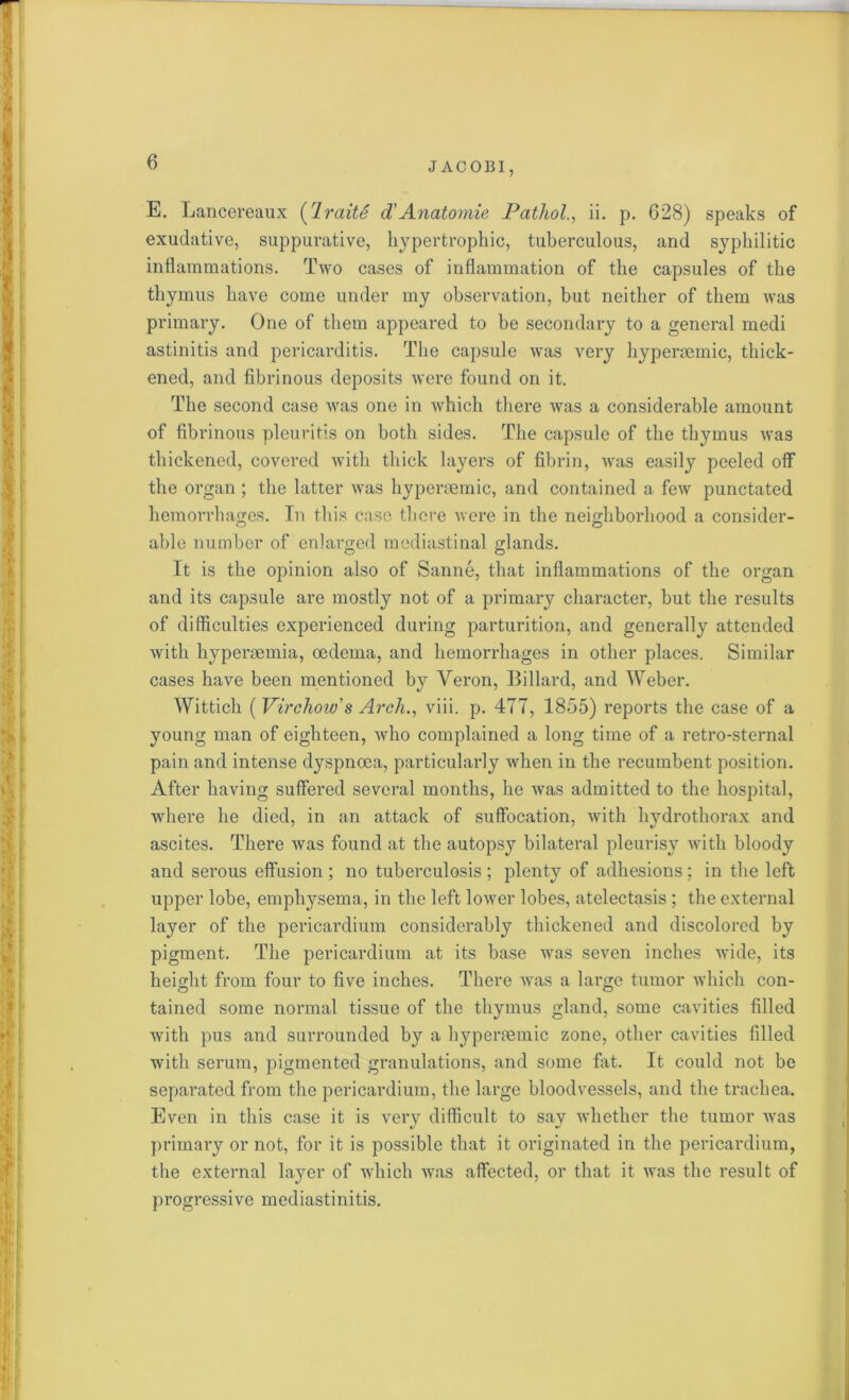 E. ] jancereaux (Iraite d'Anatomic Pathol., ii. p. 628) speaks of exudative, suppurative, hypertrophic, tuberculous, and syphilitic inflammations. Two cases of inflammation of the capsules of the thymus have come under my observation, but neither of them was primary. One of them appeared to be secondary to a general medi astinitis and pericarditis. The capsule was very hyperaemic, thick- ened, and fibrinous deposits were found on it. The second case was one in which there was a considerable amount of fibrinous pleuritis on both sides. The capsule of the thymus was thickened, covered with thick layers of fibrin, was easily peeled off the organ; the latter was hyperaemic, and contained a few punctated hemorrhages. In this case there were in the neighborhood a consider- able number of enlarged mediastinal glands. It is the opinion also of Sanne, that inflammations of the organ and its capsule are mostly not of a primary character, but the results of difficulties experienced during parturition, and generally attended with hyperaemia, oedema, and hemorrhages in other places. Similar cases have been mentioned by Veron, Billard, and Weber. Wittich (Virchow's Arch., viii. p. 477, 1855) reports the case of a young man of eighteen, who complained a long time of a retro-sternal pain and intense dyspnoea, particularly when in the recumbent position. After having suffered several months, he was admitted to the hospital, where he died, in an attack of suffocation, with hydrothorax and ascites. There was found at the autopsy bilateral pleurisy with bloody and serous effusion; no tuberculosis; plenty of adhesions; in the left upper lobe, emphysema, in the left lower lobes, atelectasis ; the external layer of the pericardium considerably thickened and discolored by pigment. The pericardium at its base was seven inches wide, its height from four to five inches. There was a large tumor which con- tained some normal tissue of the thymus gland, some cavities filled with pus and surrounded by a hypermmic zone, other cavities filled with serum, pigmented granulations, and some fat. It could not be separated from the pericardium, the large bloodvessels, and the trachea. Even in this case it is very difficult to say whether the tumor was primary or not, for it is possible that it originated in the pericardium, the external layer of which was affected, or that it was the result of progressive mediastinitis.