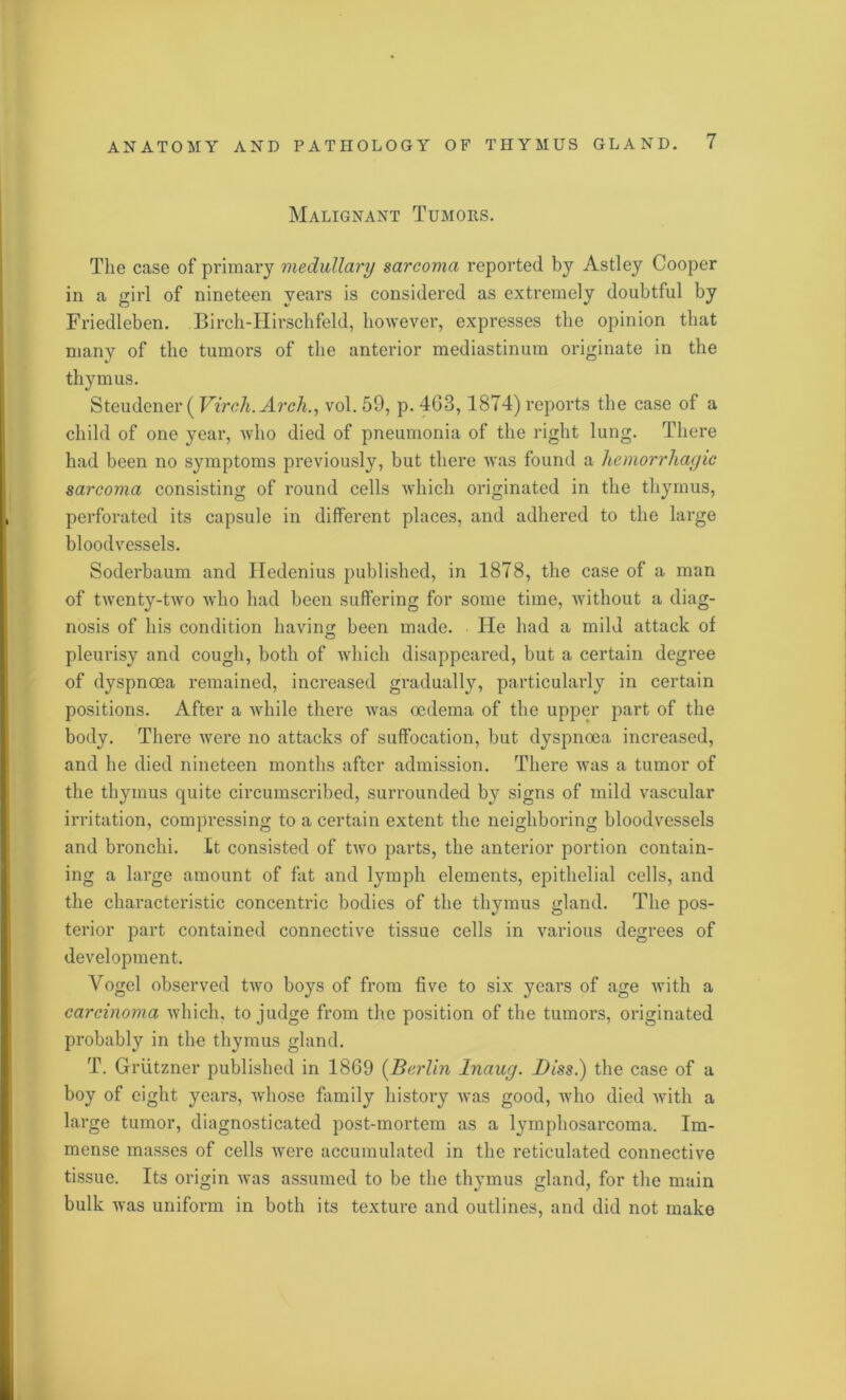 Malignant Tumors. The case of primary medullary sarcoma reported by Astley Cooper in a girl of nineteen years is considered as extremely doubtful by Friedleben. Birch-Hirschfeld, however, expresses the opinion that many of the tumors of the anterior mediastinum originate in the thymus. Steudener (Virch.Arch., vol. 59, p. 463,1874) reports the case of a child of one year, who died of pneumonia of the right lung. There had been no symptoms previously, but there was found a hemorrhagic sarcoma consisting of round cells which originated in the thymus, perforated its capsule in different places, and adhered to the large bloodvessels. Soderbaum and Hedenius published, in 1878, the case of a man of twenty-two who had been suffering for some time, without a diag- nosis of his condition having been made. He had a mild attack of pleurisy and cough, both of which disappeared, but a certain degree of dyspnoea remained, increased gradually, particularly in certain positions. After a while there was oedema of the upper part of the body. There were no attacks of suffocation, but dyspnoea increased, and he died nineteen months after admission. There was a tumor of the thymus quite circumscribed, surrounded by signs of mild vascular irritation, compressing to a certain extent the neighboring bloodvessels and bronchi. It consisted of two parts, the anterior portion contain- ing a large amount of fat and lymph elements, epithelial cells, and the characteristic concentric bodies of the thymus gland. The pos- terior part contained connective tissue cells in various degrees of development. Vogel observed two boys of from five to six years of age ivith a carcinoma which, to judge from the position of the tumors, originated probably in the thymus gland. T. Griitzner published in 1869 (Berlin Inaug. Diss.) the case of a boy of eight years, whose family history was good, who died with a large tumor, diagnosticated post-mortem as a lymphosarcoma. Im- mense masses of cells were accumulated in the reticulated connective tissue. Its origin was assumed to be the thymus gland, for the main bulk was uniform in both its texture and outlines, and did not make
