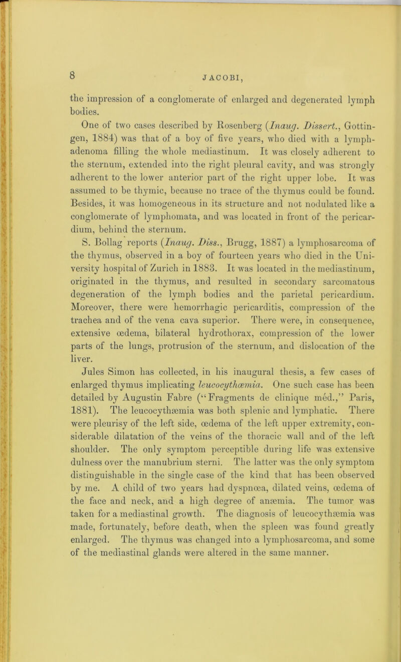 the impression of a conglomerate of enlarged and degenerated lymph bodies. One of two cases described by Rosenberg (Inaug. Dissert., Gottin- gen, 1884) was that of a boy of five years, who died with a lymph- adenoma filling the whole mediastinum. It was closely adherent to the sternum, extended into the right pleural cavity, and was strongly adherent to the lower anterior part of the right upper lobe. It was assumed to be thymic, because no trace of the thymus could be found. Besides, it was homogeneous in its structure and not nodulated like a conglomerate of lymphomata, and was located in front of the pericar- dium, behind the sternum. S. Bollag reports [Inaug. Diss., Brugg, 1887) a lymphosarcoma of the thymus, observed in a boy of fourteen years who died in the Uni- versity hospital of Zurich in 1883. It was located in the mediastinum, originated in the thymus, and resulted in secondary sarcomatous degeneration of the lymph bodies and the parietal pericardium. Moreover, there were hemorrhagic pericarditis, compression of the trachea and of the vena cava superior. There were, in consequence, extensive oedema, bilateral hydrothorax, compression of the lower parts of the lungs, protrusion of the sternum, and dislocation of the liver. Jules Simon has collected, in his inaugural thesis, a few cases of enlarged thymus implicating leucocythcemia. One such case has been detailed by Augustin Fabre (“Fragments de clinique med.,” Paris, 1881). The leucocythmmia was both splenic and lymphatic. There were pleurisy of the left side, oedema of the left upper extremity, con- siderable dilatation of the veins of the thoracic wall and of the left shoulder. The only symptom perceptible during life was extensive dulness over the manubrium sterni. The latter was the only symptom distinguishable in the single case of the kind that has been observed by me. A child of two years had dyspnoea, dilated veins, oedema of the face and neck, and a high degree of anaemia. The tumor was taken for a mediastinal growth. The diagnosis of leucocythaemia was made, fortunately, before death, when the spleen was found greatly enlarged. The thymus was changed into a lymphosarcoma, and some of the mediastinal glands were altered in the same manner.