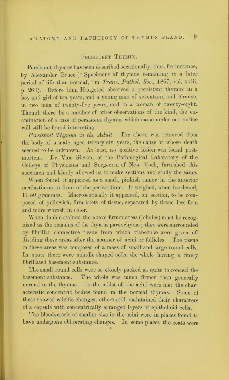 Persistent Thymus. Persistent thymus has been described occasionally, thus, for instance, by Alexander Bruce (“ Specimens of thymus remaining to a later pexdod of life than normal,” in Tram. Pathol. Soc., 1867, vol. xviii. p. 268). Before him, Ilaugsted observed a persistent thymus in a boy and girl of ten years, and a young man of seventeen, and Krause, in two men of twenty-five years, and in a woman of twenty-eight. Though there be a number of other observations of the kind, the ex- amination of a case of persistent thymus which came under our notice will still be found interesting. Persistent Thymus in the Adult.—The above was removed from the body of a male, aged twenty-six years, the cause of whose death seemed to be unknown. At least, no positive lesion was found post- mortem. Dr. Van Gieson, of the Pathological Laboratory of the College of Physicians and Surgeons, of New York, furnished this specimen and kindly allowed us to make sections and study the same. When found, it appeared as a small, pinkish tumor in the anterior mediastinum in front of the pericardium. It weighed, when hardened, 11.50 grammes. Macroscopically it appeared, on section, to be com- posed of yellowish, firm islets of tissue, separated by tissue less firm and more whitish in color. When double-stained the above firmer areas (lobules) must be recog- nized as the remains of the thymus parenchyma ; they were surrounded by fibrillar connective tissue from which trabeculae were given off dividing these areas after the manner of acini or follicles. The tissue in these areas was composed of a mass of small and large round cells. In spots there were spindle-shaped cells, the whole having a finely fibrillated basement-substance. The small round cells were so closely packed as quite to conceal the basement-substance. The whole wras much firmer than generally normal to the thymus. In the midst of the acini were met the char- acteristic concentric bodies found in the normal thymus. Some of these showed calcific changes, others still maintained their chai*acters of a capsule with concentrically arranged layers of epithelioid cells. The bloodvessels of smaller size in the acini were in places found to have undergone obliterating changes. In some places the coats were *