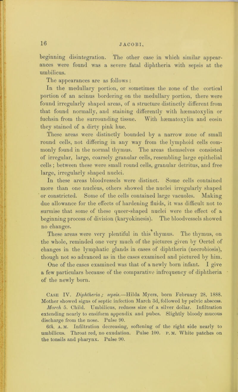 beginning disintegration. The other case in which similar appear- ances were found was a severe fatal diphtheria with sepsis at the umbilicus. The appearances are as follows : In the medullary portion, or sometimes the zone of the cortical portion of an acinus bordering on the medullary portion, there were found irregularly shaped areas, of a structure distinctly different from that found normally, and staining differently with haematoxylin or fuchsin from the surrounding tissue. With haematoxylin and eosin they stained of a dirty pink hue. These areas were distinctly bounded by a narrow zone of small round cells, not differing in any way from the lymphoid cells com- monly found in the normal thymus. The areas themselves consisted of irregular, large, coarsely granular cells, resembling large epithelial cells; between these were small round cells, granular detritus, and free large, irregularly shaped nuclei. In these areas bloodvessels were distinct. Some cells contained more than one nucleus, others showed the nuclei irregularly shaped or constricted. Some of the cells contained large vacuoles. Making due allowance for the effects of hardening fluids, it was difficult not to surmise that some of these queer-shaped nuclei were the effect of a beginning process of division (karyokinesis). The bloodvessels showed no changes. ^ ■» These areas were very plentiful in this thymus. The thymus, on the whole, reminded one very much of the pictures given by Oertel of changes in the lymphatic glands in cases of diphtheria (necrobiosis), though not so advanced as in the cases examined and pictured by him. One of the cases examined was that of a newly born infant. I give a few particulars because of the comparative infrequency of diphtheria of the newly born. Case IV. Diphtheria; sepsis.—Hilda Myers, born February 28, 1888. Mother showed signs of septic infection March 3d, followed by pelvic abscess. March 5. Child. Umbilicus, redness size of a silver dollar. Infiltration extending nearly to ensiform appendix and pubes. Slightly bloody mucous discharge from the nose. Pulse 90. 6th. A. M. Infiltration decreasing, softening of the right side nearly to umbilicus. Throat red, no exudation. Pulse 100. p. m. White patches on the tonsils and pharynx. Pulse 90.