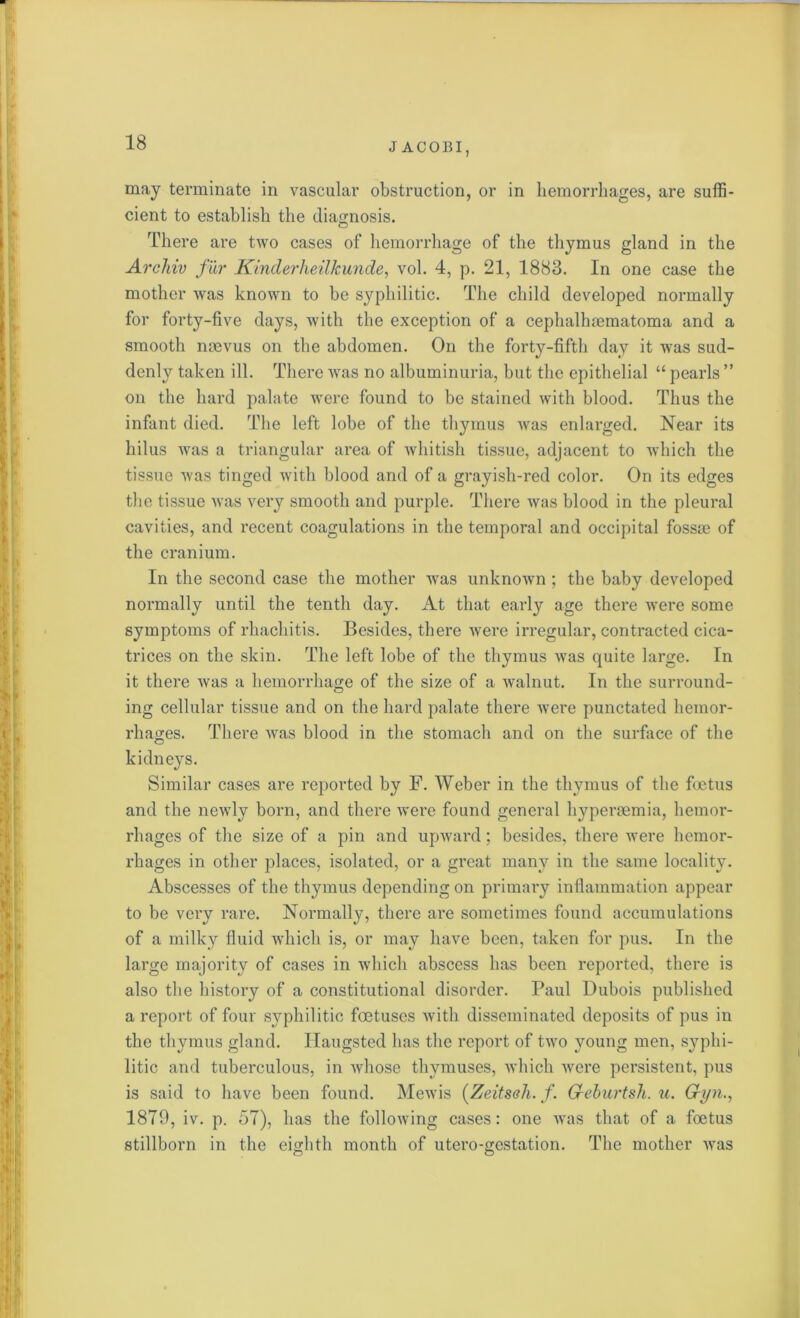 may terminate in vascular obstruction, or in hemorrhages, are suffi- cient to establish the diagnosis. © There are two cases of hemorrhage of the thymus gland in the Archiv fur Kinder he il k unde, vol. 4, p. 21, 1883. In one case the mother was known to be syphilitic. The child developed normally for forty-five days, with the exception of a cephalluematoma and a smooth naevus on the abdomen. On the forty-fifth day it was sud- denly taken ill. There was no albuminuria, but the epithelial “ pearls ” on the hard palate were found to be stained with blood. Thus the infant died. The left lobe of the thymus was enlarged. Near its hilus was a triangular area of whitish tissue, adjacent to which the tissue was tinged with blood and of a grayish-red color. On its edges the tissue was very smooth and purple. There was blood in the pleural cavities, and recent coagulations in the temporal and occipital fossae of the cranium. In the second case the mother was unknown ; the baby developed normally until the tenth day. At that early age there were some symptoms of rhachitis. Besides, there were irregular, contracted cica- trices on the skin. The left lobe of the thymus was quite large. In it there was a hemorrhage of the size of a walnut. In the surround- ing cellular tissue and on the hard palate there were punctated hemor- rhages. There was blood in the stomach and on the surface of the kidneys. Similar cases are reported by F. Weber in the thymus of the foetus and the newly born, and there were found general hyperaemia, hemor- rhages of the size of a pin and upward; besides, there were hemor- rhages in other places, isolated, or a great many in the same locality. Abscesses of the thymus depending on primary inflammation appear to be very rare. Normally, there are sometimes found accumulations of a milky fluid which is, or may have been, taken for pus. In the large majority of cases in which abscess has been reported, there is also the history of a constitutional disorder. Paul Dubois published a x’eport of four syphilitic foetuses Avith disseminated deposits of pus in the thymus gland. Haugsted has the report of two young men, syphi- litic and tuberculous, in Avhose thymuses, which Avere persistent, pus is said to have been found. Mewis (Zeitseh. /. Geburtsh. u. Gyn., 1879, iv. p. 57), has the folloAving cases: one Avas that of a foetus stillborn in the eighth month of utero-gestation. The mother Avas