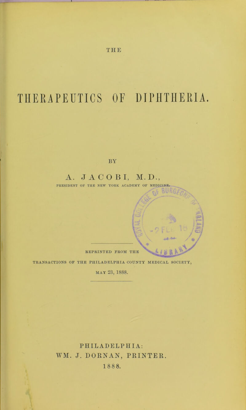 THE THERAPEUTICS OF DIPHTHERIA. BY A. JACOBI, M.D., PRESIDENT OP THE NEW YORK ACADEMY OP MEDICINE. REPRINTED FROM THE TRANSACTIONS OF THE PHILADELPHIA COUNTY MEDICAL SOCIETY, MAY 23, 1888. PHILADELPHIA: WM. J. DORNAN, PRINTER.