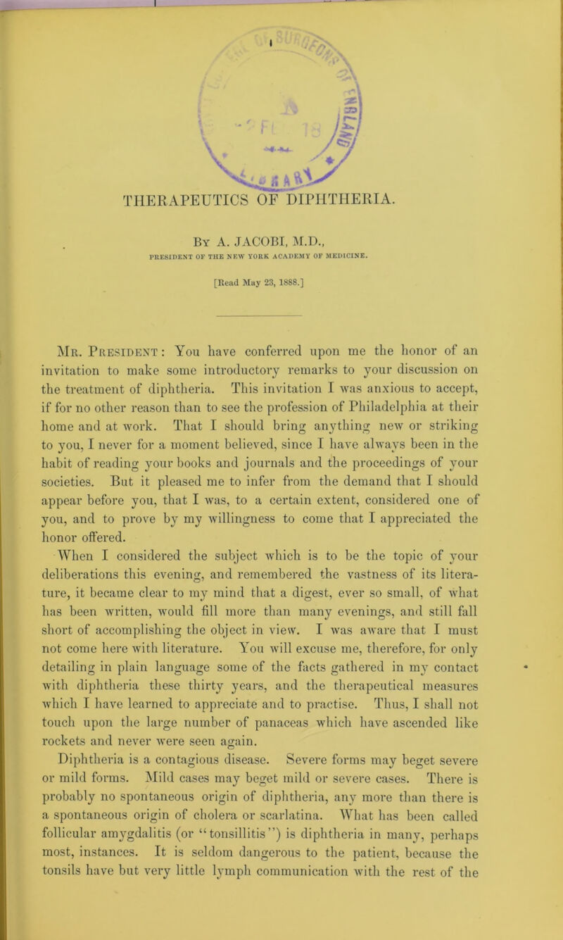 THERAPEUTICS OF DIPHTHERIA. By A. JACOBI, M.D., PRESIDENT OF THE NEW YORK ACADEMY OF MEDICINE. [Read May 23, 1888.] Mr. President : You have conferred upon me the honor of an invitation to make some introductory remarks to your discussion on the treatment of diphtheria. This invitation I was anxious to accept, if for no other reason than to see the profession of Philadelphia at their home and at work. That I should bring anything new or striking to you, I never for a moment believed, since I have always been in the habit of reading your books and journals and the proceedings of your societies. But it pleased me to infer from the demand that I should appear before you, that I was, to a certain extent, considered one of you, and to prove by my willingness to come that I appreciated the honor offered. When I considered the subject which is to be the topic of your deliberations this evening, and remembered the vastness of its litera- ture, it became clear to my mind that a digest, ever so small, of what has been written, would fill more than many evenings, and still fall short of accomplishing the object in view. I was aware that I must not come here with literature. Aou will excuse me, therefore, for only detailing in plain language some of the facts gathered in my contact with diphtheria these thirty years, and the therapeutical measures which I have learned to appreciate and to practise. Thus, I shall not touch upon the large number of panaceas which have ascended like rockets and never were seen again. Diphtheria is a contagious disease. Severe forms may beget severe or mild forms. Mild cases may beget mild or severe cases. There is probably no spontaneous origin of diphtheria, any more than there is a spontaneous origin of cholera or scarlatina. What has been called follicular amygdalitis (or “tonsillitis”) is diphtheria in many, perhaps most, instances. It is seldom dangerous to the patient, because the tonsils have but very little lymph communication with the rest of the