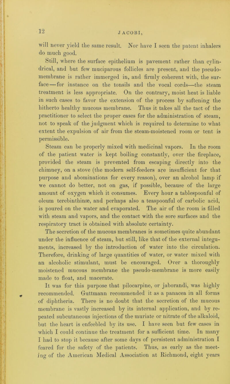 will never yield the same result. Nor have I seen the patent inhalers do much good. Still, where the surface epithelium is pavement rather than cylin- drical, and but few muciparous follicles are present, and the pseudo- membrane is rather immerged in, and firmly coherent with, the sur- face— for instance on the tonsils and the vocal cords—the steam treatment is less appropriate. On the contrary, moist heat is liable in such cases to favor the extension of the process by softening the hitherto healthy mucous membrane. Thus it takes all the tact of the practitioner to select the proper cases for the administration of steam, not to speak of the judgment which is required to determine to what extent the expulsion of air from the steam-moistened room or tent is permissible. Steam can be properly mixed with medicinal vapors. In the room of the patient water is kept boiling constantly, over the fireplace, provided the steam is prevented from escaping directly into the chimney, on a stove (the modern self-feeders are insufficient for that purpose and abominations for every reason), over an alcohol lamp if we cannot do better, not on gas, if possible, because of the large amount of oxygen which it consumes. Every hour a tablespoonful of oleum terebinthinae, and perhaps also a teaspoonful of carbolic acid, is poured on the water and evaporated. The air of the room is filled with steam and vapors, and the contact with the sore surfaces and the respiratory tract is obtained with absolute certainty. The secretion of the mucous membranes is sometimes quite abundant under the influence of steam, but still, like that of the external integu- ments, increased by the introduction of water into the circulation. Therefore, drinking of large quantities of water, or water mixed with an alcoholic stimulant, must be encouraged. Over a thoroughly moistened mucous membrane the pseudo-membrane is more easily made to float, and macerate. It was for this purpose that pilocarpine, or jaborandi, was highly recommended. Guttmann recommended it as a panacea in all forms of diphtheria. There is no doubt that the secretion of the mucous membrane is vastly increased by its internal application, and by re- peated subcutaneous injections of the muriate or nitrate of the alkaloid, but the heart is enfeebled by its use. I have seen but few cases in which I could continue the treatment for a sufficient time. In many I had to stop it because after some days of persistent administration I feared for the safety of the patients. Thus, as early as the meet- ing of the American Medical Association at Richmond, eight years