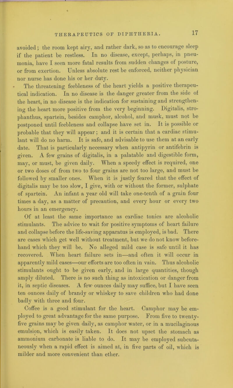 avoided ; the room kept airy, and rather dark, so as to encourage sleep if the patient be restless. In no disease, except, perhaps, in pneu- monia, have I seen more fatal results from sudden changes of posture, or from exertion. Unless absolute rest be enforced, neither physician nor nurse has done his or her duty. * The threatening feebleness of the heart yields a positive therapeu- tical indication. In no disease is the danger greater from the side of the heart, in no disease is the indication for sustaining and strengthen- ing the heart more positive from the very beginning. Digitalis, stro- phanthus, spartein, besides camphor, alcohol, and musk, must not be postponed until feebleness and collapse have set in. It is possible or probable that they will appear; and it is certain that a cardiac stimu- lant will do no harm. It is safe, and advisable to use them at an early date. That is particularly necessary Avhen antipyrin or antifebrin is given. A few grains of digitalis, in a palatable and digestible form, may, or must, be given daily. When a speedy effect is required, one or two doses of from two to four grains are not too large, and must be followed by smaller ones. When it is justly feared that the effect of digitalis may be too slow, I give, with or without the former, sulphate of spartein. An infant a year old will take one-tenth of a grain four times a day, as a matter of precaution, and every hour or every two hours in an emergency. Of at least the same importance as cardiac tonics are alcoholic stimulants. The advice to wait for positive symptoms of heart failure and collapse before the life-saving apparatus is employed, is bad. There are cases which get well without treatment, but we do not know before- hand which they will be. No alleged mild case is safe until it has recovered. When heart failure sets in—and often it will occur in apparently mild cases—our efforts are too often in vain. Thus alcoholic stimulants ought to be given early, and in large quantities, though amply diluted. There is no such thing as intoxication or danger from it, in septic diseases. A few ounces daily may suffice, but I have seen ten ounces daily of brandy or whiskey to save children who had done badly with three and four. Coffee is a good stimulant for the heart. Camphor may be em- ployed to great advantage for the same purpose. From five to twenty- five grains may be given daily, as camphor water, or in a mucilaginous emulsion, which is easily taken. It does not upset the stomach as ammonium carbonate is liable to do. It may be employed subcuta- neously when a rapid effect is aimed at, in five parts of oil, which is milder and more convenient than ether.