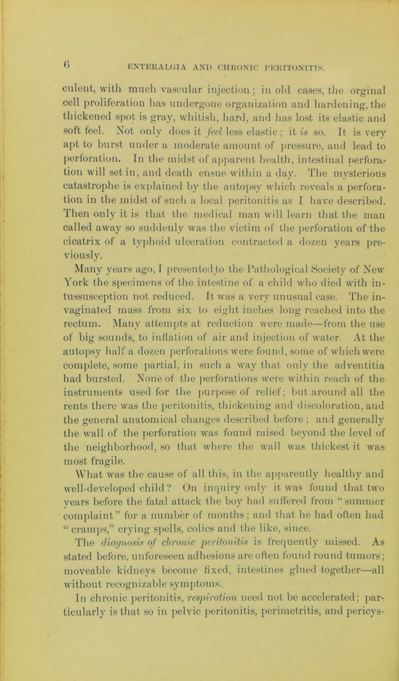 culent, with much vascular injection; in old cases, the orginal cell proliferation has undergone organization and hardening, the thickened spot is gray, whitish, hard, and has lost its elastic and solt feel. Not only does it feel less elastic ; it is so. It is very apt to burst under a moderate amount of pressure, and lead to perforation. In the midst of apparent health, intestinal perfora- tion will set in, and death ensue within a day. The mysterious catastrophe is explained by the autopsy which reveals a perfora- tion in the midst of such a local peritonitis as I have described. Then only it is that the medical man will learn that the man called away so suddenly was the victim of the perforation of the cicatrix of a typhoid ulceration contracted a dozen years pre- viously. Many years ago, I presented to the Pathological Society of New York the specimens of the intestine of a child who died with in- tussusception not reduced. It was a very unusual case. The in- vaginated mass from six to eight inches long reached into the rectum. Many attempts at reduction were made—from the use of big sounds, to inflation of air and injection of water. At the autopsy half a dozen perforations were found, some of which were complete, some partial, in such a way that only the adventitia had bursted. None of the perforations were within reach of the instruments used for the purpose of relief; but around all the rents there was the peritonitis, thickening and discoloration, and the general anatomical changes described before ; and generally the wall of the perforation was found raised beyond the level of the neighborhood, so that where the wall was thickest it was most fragile. What was the cause of all this, in the apparently healthy and well-developed child ? On inquiry only it was found that two years before the fatal attack the boy had suffered from “summer complaint” for a number of months; and that he had often had “ cramps,” crying spells, colics and the like, since. The diagnosis of chronic peritonitis is frequently missed. As stated before, unforeseen adhesions are often found round tumors; moveable kidneys become fixed, intestines glued together—all without recognizable symptoms. In chronic peritonitis, respiration need not be accelerated; par- ticularly is that so in pelvic peritonitis, perimetritis, and pericys-