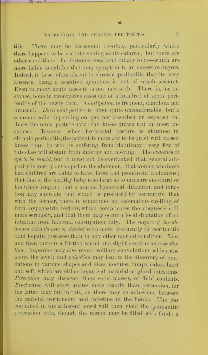 i i ENTERAL(tIA AND (’irRONiC l'ERltOXITIS. 7 titis. There may be occasional vomitiny, particularly where there happens to be an intervening acute catarrh ; but there are other conditions—for instance, renal and biliary colic—which are more liable to exhibit that very symptom to an excessive degree. Indeed, it is so often absent in chronic peritonitis that its very absence, being a negative symptom, is not of much account. Even in many acute cases it is not met with. There is, for in- stance, none in twenty-five eases out of a hundred of septic peri- tonitis of the newly born. Constipation is frequent, diarrhoea not unusual. Horizontal posture is often quite uncomfortable; but a common colic depending on gas not absorbed or expelled in. duces the same posture (viz.: the knees drawn up) in most in- stances. However, when horizontal posture is shunned in chronic peritonitis, the patient is more apt to be quiet with raised knees than he who is suffering from flatulency; very few of this class will abstain from kicking and moving. The abdomen is apt to he tumid, but it must not be overlooked that general adi- posity is mostly developed on the abdomen ; that women who have had children are liable to have large and prominent abdomens; that that of the healthv baby is so large as to measure one-third of his whole length ; that a simple hysterical dilatation and infla- tion may simulate that which is produced by peritonitis; that with the former, there is sometimes an oedematous swelling of •both hypogastric regions, which complicates the diagnosis still more seriously, and that there may .occur a local dilatation of an intestine from habitual constipation only. The surface of the ab- domen exhibits nets of dilated, veins more frequently in peritonitis (and hepatic diseases) than in any other morbid condition. Now and then there is a friction sound or a slight crepitus on ausculta- tion; inspection may also reveal solitary convolutions which rise above the level : and palpation may lead to the discovery of exu- dations in various shapes and sizes, nodules, lumps, cakes, hard and soft, which are either organized material or glued intestines. Percussion may discover these solid masses, or fluid contents. Fluctuation will show ascites more readily than percussion, for the latter may fail in this, as there may be adhesions between the parietal peritoneum and intestine in the flanks. The gas contained in the adherent bowel will then yield the tympanitic percussion note, though the region may be filled with fluid: a