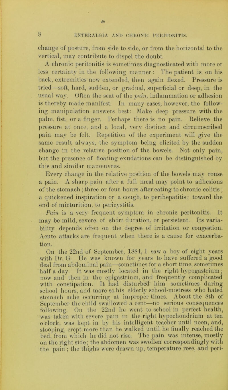 change of posture, from side to side, or from the horizontal to the vertical, may contribute to dispel the doubt, A chronic peritonitis is sometimes diagnosticated with more or less certainty in the following manner: The patient is on his back, extremities now extended, then again flexed. Pressure is tried—soft, hard, sudden, or gradual, superficial or deep, in the usual way. Often the seat of the pain, inflammation or adhesion is thereby made manifest. In many cases, however, the follow- ing manipulation answers best: Make deep pressure with the palm, list, or a finger. Perhaps there is no pain. Relieve the pressure at once, and a local, very distinct and circumscribed pain may be felt. Repetition of the experiment will give the same result always, the symptom being elicited by the sudden change in the relative position of the bowels. Not only pain, but the presence of floating exudations can be distinguished by this and similar manccuvres. Every change in the relative position of the bowels may rouse a pain. A sharp pain after a full meal may point to adhesions of the stomach ; three or four hours after eating to chronic colitis ; a quickened inspiration or a cough, to perihepatitis; toward the end of micturition, to pericystitis. Pain is a very frequent symptom in chronic peritonitis. It may be mild, severe, of short duration, or persistent. Its varia- bility depends often on the degree of irritation or congestion. Acute attacks are frequent when there is a cause for exacerba- tion. On the 22nd of September, 1884, I saw a boy of eight years with Dr. G. He was known for years to have suffered a good deal from abdominal pain—sometimes for a short time, sometimes half a day. It was mostly located in the right hypogastrium ; now and then in the epigastrium, and frequently complicated with constipation. It had disturbed him sometimes during school hours, and more so his elderly school-mistress who hated stomach ache occurring at improper times. About the 8th of September the child swallowed a cent—no serious consequences following. On the 22nd he went to school in perfect health, was taken with severe pain in the right hypochondrium at ten o’clock, was kept in by his intelligent teacher until noon, and, stooping, crept more than he walked until he finally reached the bed, from which he did not rise. The pain was intense, mostly on the right side; the abdomen was swollen correspondingly with the pain ; the thighs were drawn up, temperature rose, and peri-