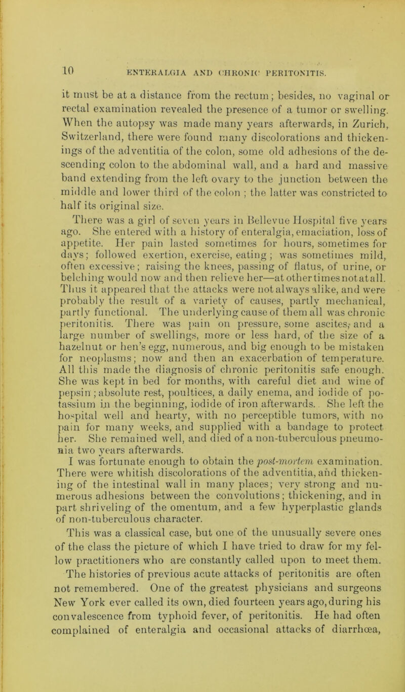 it must be at a distance from the rectum; besides, no vaginal or rectal examination revealed the presence of a tumor or swelling. When the autopsy was made many years afterwards, in Zurich, Switzerland, there were found many discolorations and thicken- ings of the adventitia of the colon, some old adhesions of the de- scending colon to the abdominal wall, and a hard and massive band extending from the left ovary to the junction between the middle and lower third of the colon ; the latter was constricted to half its original size. There was a girl of seven years in Bellevue Hospital five years ago. She entered with a history of enteralgia, emaciation, loss of appetite. Her pain lasted sometimes for hours, sometimes for days; followed exertion, exercise, eating ; was sometimes mild, often excessive; raising the knees, passing of flatus, of urine, or belching would now and then relieve her—at other timesnotatall. Thus it appeared that the attacks were not always alike, and were probably the result of a variety of causes, partly mechanical, partly functional. The underlying cause of them all was chronic peritonitis. There was pain on pressure, some ascites,-and a large number of swellings, more or less hard, of the size of a hazelnut or hen’s egg, numerous, and big enough to be mistaken for neoplasms; now and then an exacerbation of temperature. All this made the diagnosis of chronic peritonitis safe enough. She was kept in bed for months, with careful diet and wine of pepsin ; absolute rest, poultices, a daily enema, and iodide of po- tassium i.n the beginning, iodide of iron afterwards. She left the hospital well and hearty, with no perceptible tumors, with no [tain for many weeks, and supplied with a bandage to protect her. She remained well, and died of a non-tuberculous pneumo- nia two years afterwards. I was fortunate enough to obtain the post-mortem examination. There were whitish discolorations of the adventitia, and thicken- ing of the intestinal wall in many places; very strong and nu- merous adhesions between the convolutions; thickening, and in part shriveling of the omentum, and a few hyperplastic glands of non-tuberculous character. This was a classical case, but one of the unusually severe ones of the class the picture of which I have tried to draw for my fel- low practitioners who are constantly called upon to meet them. The histories of previous acute attacks of peritonitis are often not remembered. One of the greatest physicians and surgeons New York ever called its own, died fourteen years ago, during his convalescence from typhoid fever, of peritonitis. He had often complained of enteralgia and occasional attacks of diarrhoea,