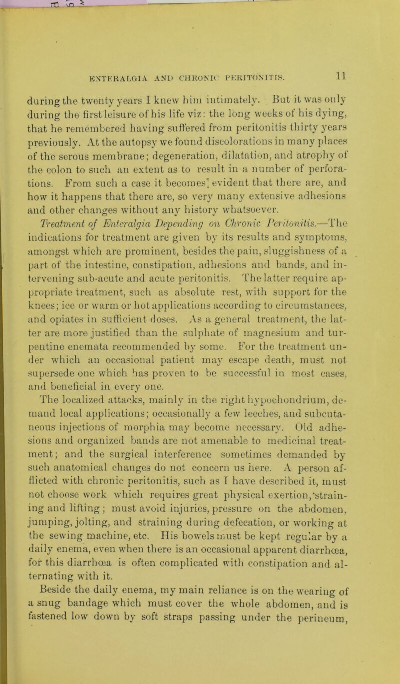 (luring the twenty years I knew him intimately. But it was only during the first leisure of his life viz: the long weeks of his dying, that he remembered having suffered from peritonitis thirty years previously. At the autopsy we found discolorations in many places of the serous membrane; degeneration, dilatation, and atrophy ot the colon to such an extent as to result in a number of perfora- tions. From such a case it becomes*, evident that there are, and how it happens that there are, so very many extensive adhesions and other changes without any history whatsoever. Treatment of Enteralgia Depending on Chronic Peritonitis.—The indications for treatment are given by its results and symptoms, amongst which are prominent, besides the pain, sluggishness of a part of the intestine, constipation, adhesions and bands, and in- tervening sub-acute and acute peritonitis. The latter require ap- propriate treatment, such as absolute rest, with support for the knees; ice or warm or hot applications according to circumstances, and opiates in sufficient doses. As a general treatment, the lat- ter are more justified than the sulphate of magnesium and tur- pentine enemata recommended by some. For the treatment un- der which an occasional patient may escape death, must not supersede one which has proven to be successful in most cases, and beneficial in every one. The localized attacks, mainly in the right hypoehondrium, de- mand local applications; occasionally a few leeches, and subcuta- neous injections of morphia may become necessary. Old adhe- sions and organized bands are not amenable to medicinal treat- ment; and the surgical interference sometimes demanded by such anatomical changes do not concern us here. A person af- flicted with chronic peritonitis, such as I have described it, must not choose work which requires great physical exertion,•strain- ing and lifting; must avoid injuries, pressure on the abdomen, jumping, jolting, and straining during defecation, or working at the sewing machine, etc. IIis bowels must be kept regular by a daily enema, even when there is an occasional apparent diarrhoea, for this diarrhoea is often complicated with constipation and al- ternating with it. Beside the daily enema, my main reliance is on the wearing of a snug bandage which must cover the whole abdomen, and is fastened low down by soft straps passing under the perineum,