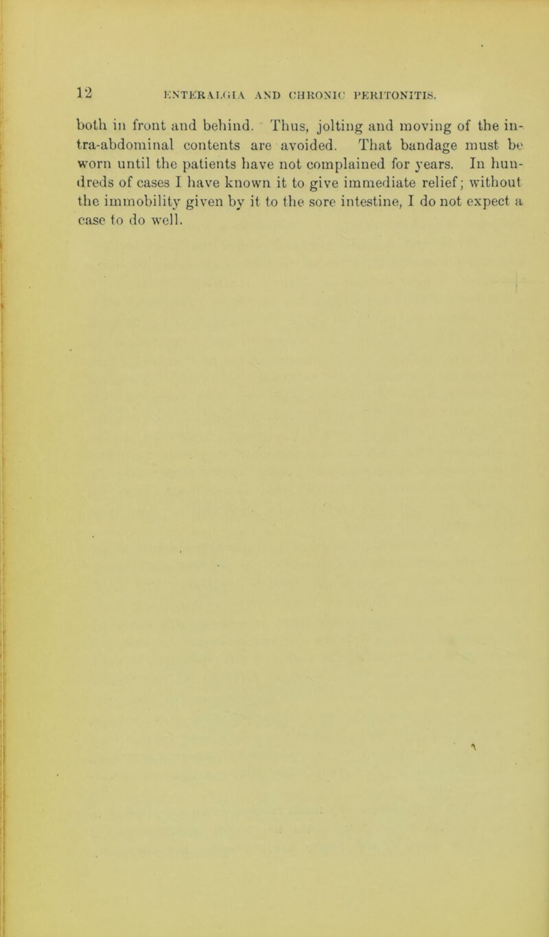 both in front and behind. Thus, jolting and moving of the in- tra-abdominal contents are avoided. That bandage must be worn until the patients have not complained for years. In hun- dreds of cases I have known it to give immediate relief; without the immobility given by it to the sore intestine, I do not expect a case to do well.