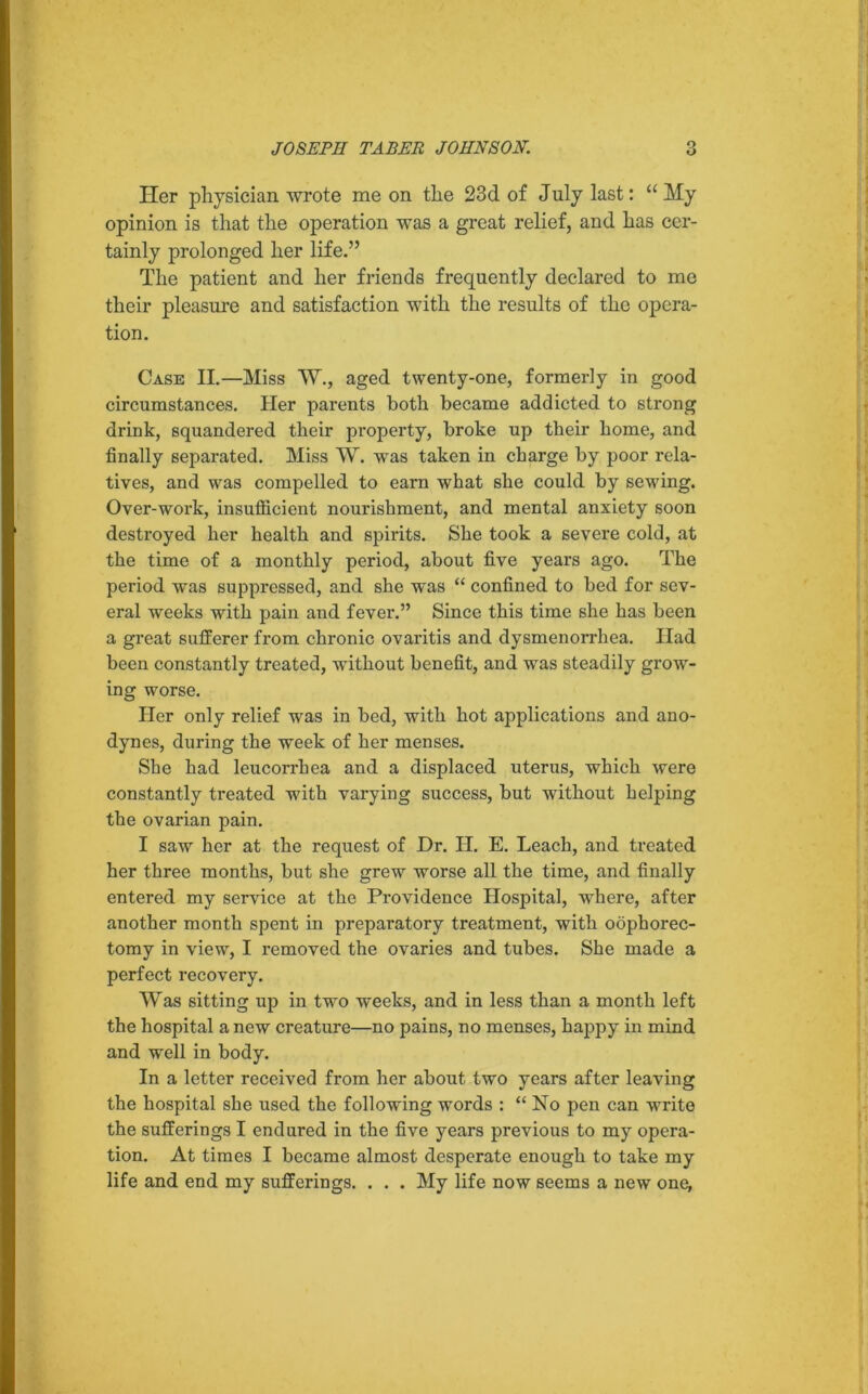 Her physician wrote me on the 23d of July last: “ My opinion is that the operation was a great relief, and has cer- tainly prolonged her life.” The patient and her friends frequently declared to me their pleasure and satisfaction with the results of the opera- tion. Case II.—Miss W., aged twenty-one, formerly in good circumstances. Her parents both became addicted to strong drink, squandered their property, broke up their borne, and finally separated. Miss W. was taken in charge by poor rela- tives, and was compelled to earn what she could by sewing. Over-work, insufficient nourishment, and mental anxiety soon destroyed her health and spirits. She took a severe cold, at the time of a monthly period, about five years ago. The period was suppressed, and she was “ confined to bed for sev- eral weeks with pain and fever.” Since this time she has been a great sufferer from chronic ovaritis and dysmenorrhea. Had been constantly treated, without benefit, and was steadily grow- ing worse. Her only relief was in bed, with hot applications and ano- dynes, during the week of her menses. She had leucorrhea and a displaced uterus, which were constantly treated with varying success, but without helping the ovarian pain. I saw her at the request of Dr. H. E. Leach, and treated her three months, but she grew worse all the time, and finally entered my service at the Providence Hospital, where, after another month spent in preparatory treatment, with oophorec- tomy in view, I removed the ovaries and tubes. She made a perfect recovery. Was sitting up in two weeks, and in less than a month left the hospital a new creature—no pains, no menses, happy in mind and well in body. In a letter received from her about two years after leaving the hospital she used the following words : “ No pen can write the sufferings I endured in the five years previous to my opera- tion. At times I became almost desperate enough to take my life and end my sufferings. . . . My life now seems a new one,