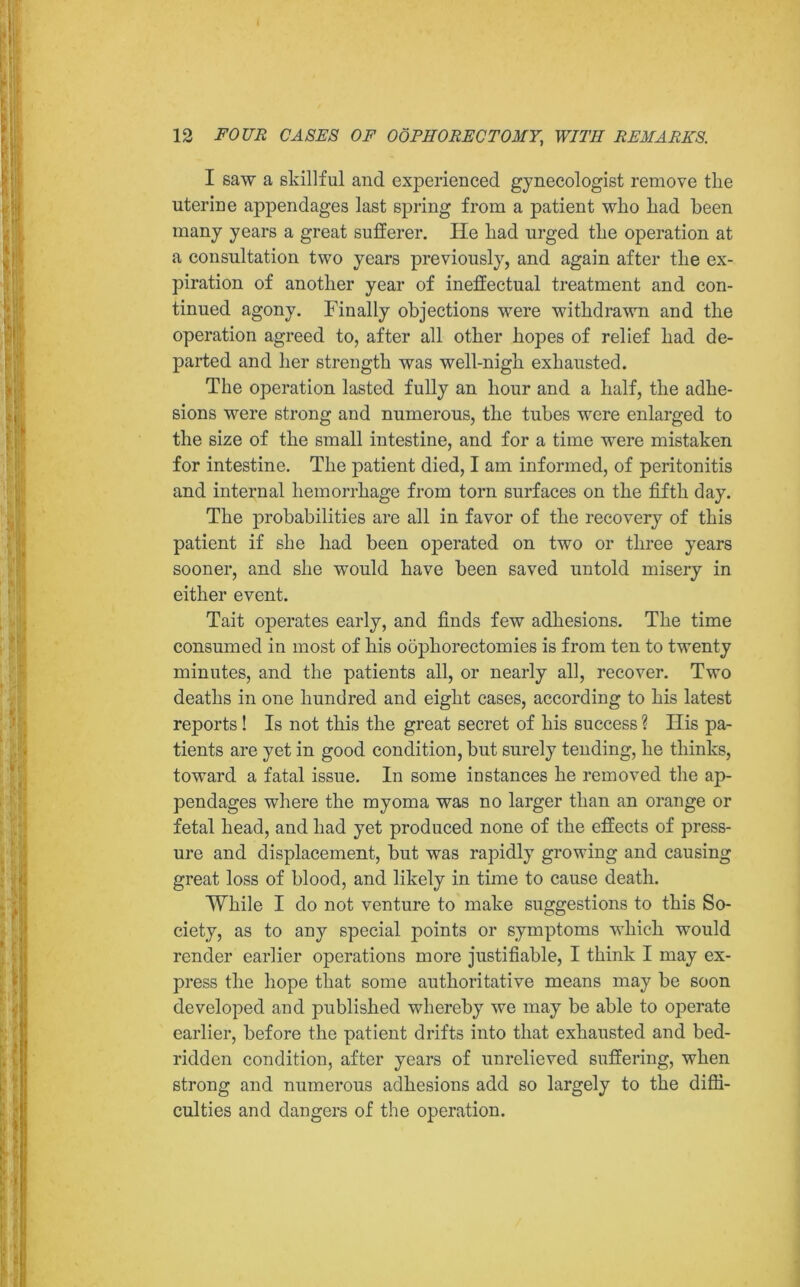 I saw a skillful and experienced gynecologist remove the uterine appendages last spring from a patient who had been many years a great sufferer. He had urged the operation at a consultation two years previously, and again after the ex- piration of another year of ineffectual treatment and con- tinued agony. Finally objections were withdrawn and the operation agreed to, after all other hopes of relief had de- parted and her strength was well-nigh exhausted. The operation lasted fully an hour and a half, the adhe- sions were strong and numerous, the tubes were enlarged to the size of the small intestine, and for a time were mistaken for intestine. The patient died, I am informed, of peritonitis and internal hemorrhage from torn surfaces on the fifth day. The probabilities are all in favor of the recovery of this patient if she had been operated on two or three years sooner, and she would have been saved untold misery in either event. Tait operates early, and finds few adhesions. The time consumed in most of his oophorectomies is from ten to twenty minutes, and the patients all, or nearly all, recover. Two deaths in one hundred and eight cases, according to his latest reports ! Is not this the great secret of his success ? Ilis pa- tients are yet in good condition, but surely tending, he thinks, toward a fatal issue. In some instances he removed the ap- pendages where the myoma was no larger than an orange or fetal head, and had yet produced none of the effects of press- ure and displacement, but was rapidly growing and causing great loss of blood, and likely in time to cause death. While I do not venture to make suggestions to this So- ciety, as to any special points or symptoms which would render earlier operations more justifiable, I think I may ex- press the hope that some authoritative means may be soon developed and published whereby we may be able to operate earlier, before the patient drifts into that exhausted and bed- ridden condition, after years of unrelieved suffering, when strong and numerous adhesions add so largely to the diffi- culties and dangers of the operation.