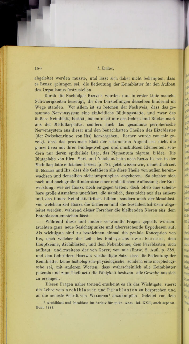 abgeleitet werden musste, und lässt sich daher nicht behaupten, dass es Rejiak gelungen sei, die Bedeutung der Keimblätter für den Aufbau des Organismus festzustellen. „ Durch die Nachfolger Remak’s wurden nun in erster Linie manche Schwierigkeiten beseitigt, die den Darstellungen desselben hindernd im Wege standen. Vor Allem ist zu betonen der Nachweis, dass das ge- sammte Nervensystem eine einheitliche Bildungsstätte, und zwar das äußere Keimblatt, besitzt, indem nicht nur das Gehirn und Rückenmark aus der Medullarplalle, sondern auch das gesammte peripherische Nervensystem aus dieser und den benachbarten Theilen des Ekloblastes (der Zwischenrinne von IIis) hervorgehen. Ferner wurde von mir ge- zeigt, dass das proximale Blatt der sekundären Augenblase nicht die ganze Uvea mit ihren bindegewebigen und muskulösen Elementen, son- dern nur deren epitheliale Lage, das Pigmenlum nigrum, bildet. Die Blutgefäße von Ilirn, Mark und Netzhaut hatte noch Remak in loco in der Medullarplatte entstehen lassen (p. 78), jetzt wissen wir, namentlich seit H. Müller und His, dass die Gefäße in alle diese Theile von außen herein- w'achsen und denselben nicht ursprünglich angehören. So ebneten sich nach und nach große Hindernisse einer einheitlichen Auffassung der Ent- wicklung, w7ie sie Remak noch entgegen traten, doch blieb eine schein- bare große Ausnahme unerklärt, die nämlich, dass nicht nur das äußere und das innere Keimblatt Drüsen bilden, sondern auch der Mesoblast, von welchem seit Remak die Urnieren und die Geschlechtsdrüsen abge- leitet werden, während dieser Forscher die bleibenden Nieren aus dem Entoblasten entstehen lässt. Während diese und andere verwandte Fragen geprüft wurden, tauchten ganz neue Gesichtspunkte und überraschende Hypothesen auf. Als wichtigste sind zu bezeichnen einmal die geniale Konception von His, nach welcher der Leib des Embryo aus zwTei Keimen, dem Hauptkeime, Archiblasten, und dem Nebenkeime, dem Parablaslen, sich aufbaut, und zweitens der von Götte, von mir (Entw. 2. Aufl. p. 389) und den Gebrüdern IIertwig verlheidigte Satz, dass die Bedeutung der Keimblätter keine histiologisch-physiologische, sondern eine morphologi- sche sei, mit anderen Worten, dass wahrscheinlich alle Keimblätter potentia und zum Theil aclu die Fähigkeit besitzen, alle Gewebe aus sich zu erzeugen. Diesen Fragen näher tretend erscheint es als das Wichtigste, zuerst i die Lehre vom Archiblasten und Parablaslen zu besprechen und an die neueste Schrift von Waldeyer1 anzuknüpfen. Geleitet von dem 1 Archiblast und Parablast im Archiv für ruikr. Anat. Bd. XXII, auch separat. Bonn 1883.