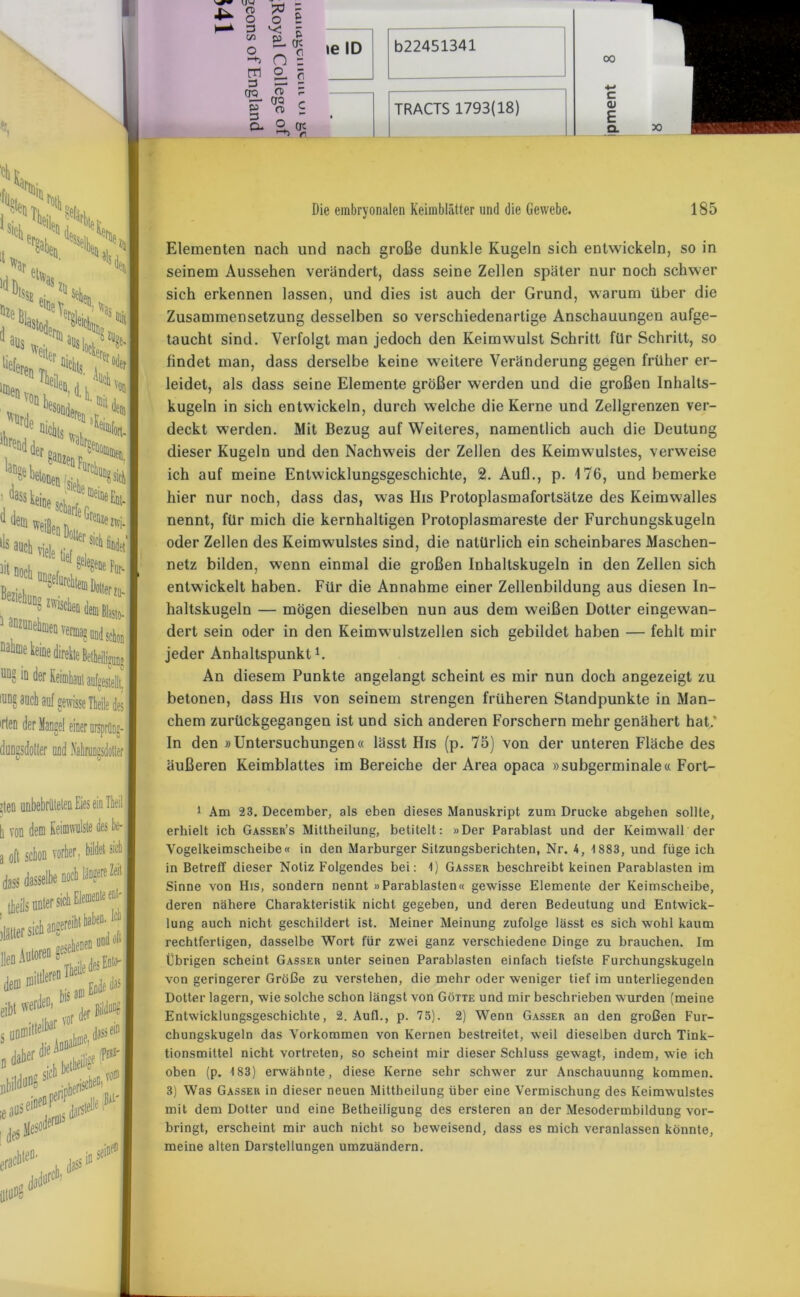 War Ptoil Sil.,''! <*n |JCS?% Hm, H«, s^r1^ r* ' Ikä» ,‘<4» Von ;:>v> •i mchts VbeC/siehF“rC^sidti ™meim >ls auch nele tief '°lter sii lit noch - —5 ^ UDgefurchtem Dotter ?u- to- verma5 und schon .eine igun» c o UD? mder Keimhaul aufgestellt IUD8 aucd auf gewisse Theile d 'rten der Mangel einer ursprltni duDssdotfer und Nahrungsdotier | I ;teo unbebriiteten Eies eie Theil I von dem Keimwulste des be- T oft schon vorher, bildet sich | dass dasselbe noch längere Zeit | theds unter sich datier sich an lleDAuloreDflIbeiledesEotH eibt werde“' b* a“f ^ I s un®iltelt,ar, lye, dassei!11 daher 1 UM r. - O 7$ r o o £ \ ^ O 0 “+> O - gl g. § OQ £  rr* CJQ c ^ (D S a ° nt ^ ri TRACTS 1793(18) 00 c <u E Q. Die embryonalen Keimblätter und die Gewebe. 185 Elementen nach und nach große dunkle Kugeln sich entwickeln, so in seinem Aussehen verändert, dass seine Zellen später nur noch schwer sich erkennen lassen, und dies ist auch der Grund, warum über die Zusammensetzung desselben so verschiedenartige Anschauungen aufge- taucht sind. Verfolgt man jedoch den Keimwulst Schritt für Schritt, so findet man, dass derselbe keine weitere Veränderung gegen früher er- leidet, als dass seine Elemente größer werden und die großen Inhalts- kugeln in sich entwickeln, durch welche die Kerne und Zellgrenzen ver- deckt werden. Mit Bezug auf Weiteres, namentlich auch die Deutung dieser Kugeln und den Nachweis der Zellen des Keimwulstes, verweise ich auf meine Entwicklungsgeschichte, 2. Auf!., p. 176, und bemerke hier nur noch, dass das, was Bis Protoplasmafortsätze des Keimwalles nennt, für mich die kernhaltigen Protoplasmareste der Furchungskugeln oder Zellen des Keimwulstes sind, die natürlich ein scheinbares Maschen- netz bilden, wenn einmal die großen Inhaltskugeln in den Zellen sich entwickelt haben. Für die Annahme einer Zellenbildung aus diesen In- haltskugeln — mögen dieselben nun aus dem weißen Dotter eingewan- dert sein oder in den Keimwulstzellen sich gebildet haben — fehlt mir jeder Anhaltspunkt1. An diesem Punkte angelangt scheint es mir nun doch angezeigt zu betonen, dass His von seinem strengen früheren Standpunkte in Man- chem zurückgegangen ist und sich anderen Forschern mehr genähert hat/ In den »Untersuchungen« lässt His (p. 75) von der unteren Fläche des äußeren Keimblattes im Bereiche der Area opaca »subgerminale« Fort- 1 Am 23. December, als eben dieses Manuskript zum Drucke abgehen sollte, erhielt ich Gasser’s Mittheilung, betitelt: »Der Parablast und der Keimwall der Vogelkeimscheibe« in den Marburger Sitzungsberichten, Nr. 4, 1883, und füge ich in Betreff dieser Notiz Folgendes bei: 1) Gasser beschreibt keinen Parablasten im Sinne von His, sondern nennt »Parablasten« gewisse Elemente der Keimscheibe, deren nähere Charakteristik nicht gegeben, und deren Bedeutung und Entwick- lung auch nicht geschildert ist. Meiner Meinung zufolge lässt es sich wohl kaum rechtfertigen, dasselbe Wort für zwei ganz verschiedene Dinge zu brauchen. Im Übrigen scheint Gasser unter seinen Parablasten einfach tiefste Furchungskugeln von geringerer Größe zu verstehen, die mehr oder weniger tief im unterliegenden Dotter lagern, wie solche schon längst von Götte und mir beschrieben wurden (meine Entwicklungsgeschichte, 2. Aufl., p. 75). 2) Wenn Gasser an den großen Fur- chungskugeln das Vorkommen von Kernen bestreitet, weil dieselben durch Tink- tionsmittel nicht vortreten, so scheint mir dieser Schluss gewagt, indem, wie ich oben (p. 183) erwähnte, diese Kerne sehr schwer zur Anschauunng kommen. 3) Was Gasser in dieser neuen Mittheilung über eine Vermischung des Keimwulstes mit dem Dotter und eine Betheiligung des ersteren an der Mesodermbildung vor- bringt, erscheint mir auch nicht so beweisend, dass es mich veranlassen könnte, meine alten Darstellungen umzuändern.