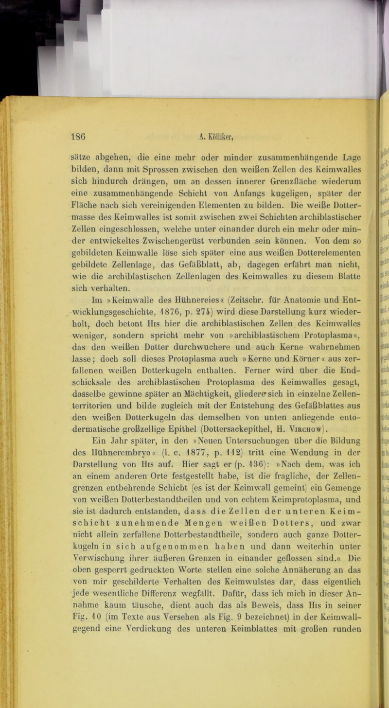 Sätze abgehen, die eine mehr oder minder zusammenhängende Lage bilden, dann mit Sprossen zwischen den weißen Zellen des Keimwalles sich hindurch drängen, um an dessen innerer Grenzfläche wiederum eine zusammenhängende Schicht von Anfangs kugeligen, später der Fläche nach sich vereinigenden Elementen zu bilden. Die weiße Dotter- masse des Keimwalles ist somit zwischen zwei Schichten archiblastischer Zellen eingeschlossen, welche unter einander durch ein mehr oder min- der entwickeltes Zwischengerüst verbunden sein können. Von dem so gebildeten Keimwalle löse sich später eine aus weißen Dotterelementen gebildete Zellenlage, das Gefäßblatt, ab, dagegen erfährt man nicht, wie die archiblastischen Zellenlagen des Keimwalles zu diesem Blatte sich verhalten. Im »Keimwalle des Hühnereies« (Zeitschr. für Anatomie und Ent- wicklungsgeschichte, 1876, p. 274) wird diese Darstellung kurz wieder- holt, doch betont His hier die archiblastischen Zellen des Keimwalles weniger, sondern spricht mehr von »archiblastischem Protoplasma«, das den weißen Dotter durchwuchere und auch Kerne wahrnehmen lasse; doch soll dieses Protoplasma auch »Kerne und Körner« aus zer- fallenen weißen Dotterkugeln enthalten. Ferner wird über die End- schicksale des archiblastischen Protoplasma des Keimwalles gesagt, dasselbe gewinne später an Mächtigkeit, gliedere sich in einzelne Zellen- territorien und bilde zugleich mit der Entstehung des Gefäßblattes aus den weißen Dotterkugeln das demselben von unten anliegende ento- dermatische großzellige Epithel (Dotlersackepithel, H. Virchow). Ein Jahr später, in den »Neuen Untersuchungen über die Bildung des Hühnerembryo« (1. c. 1877, p. 112) tritt eine Wendung in der Darstellung von His auf. Hier sagt er (p. 136): »Nach dem, was ich an einem anderen Orte festgestellt habe, ist die fragliche, der Zellen- grenzen entbehrende Schicht (es ist der Keimwall gemeint) ein Gemenge von weißen Dotterbestandtheilen und von echtem Keimprotoplasma, und sie ist dadurch entstanden, dass die Zellen der unteren Keim- schicht zunehmende Mengen weißen Dotters, und zwar nicht allein zerfallene Dotterbestandtheile, sondern auch ganze Dotter- kugeln in sich aufgenommen haben und dann weiterhin unter Verwischung ihrer äußeren Grenzen in einander geflossen sind.« Die oben gesperrt gedruckten Worte stellen eine solche Annäherung an das von mir geschilderte Verhalten des Keimwulstes dar, dass eigentlich jede wesentliche Differenz wegfällt. Dafür, dass ich mich in dieser An- nahme kaum täusche, dient auch das als Beweis, dass His in seiner Fig. 10 (im Texte aus Versehen als Fig. 9 bezeichnet) in der Keimwall- gegend eine Verdickung des unteren Keimblattes mit großen runden