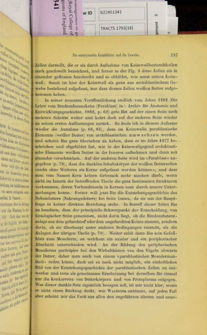 iep *ü$a VKS, sS.S ;>i:s x> Sh^- inen v^ ' von J. ffiwali. e$ 7ii j. 11 %i “ick j'Hi, diesen, a!Stelluo§ kurz 16 Und Ent- 1,1 ^erne UDd Körnern j Ferner ird über d Sffla des Keimwalles liederlich in einzelne ilstehung des Gefäßbla von ento- I, H. VfECBOT, innen über die Bildons u u eine Wendang in der , Nach dem. was ich fragliche, der Zellen- [ gemeint ein GemeDge zwar rr CTQ r p 0 i & O tre n 00 c <U E Q. Die embryonalen Keimblätter und die Gewebe. 187 Zellen darstellt, die er als durch Aufnahme von Keimwallbeslandtheilen stark geschwellt bezeichnet, und ferner in der Fig. 9 diese Zellen als in einander geflossen beschreibt und so abbildet, wie sonst seinen Keim- wall. Somit ist hier der Keimwall als ganz aus archiblastischem Ge- webe bestehend aufgefassl, nur dass dessen Zellen weißen Dotter aufge- nommen haben. In seiner neuesten Veröffentlichung endlich vom Jahre 1882 (Die Lehre vom Bindesubstanzkeim (Parablast] in : Archiv für Anatomie und Entwicklungsgeschichte, 1882, p. 62) geht His auf der einen Seite noch mehrere Schritte weiter und kehrt doch auf der anderen Seite wieder zu seinen ersten Auffassungen zurück. So finde ich in diesem Aufsatze wieder die Annahme (p. 68, 83), dass im Keim walle parablastische Elemente (weißer Dotter) von archiblastischen umwachsen werden, und scheint His ganz übersehen zu haben, dass er im Jahre 1877 be- - schrieben und abgebildet hat, wie in der Keimwallgegend archiblasti- sche Elemente weißen Dotter in ihr Inneres aufnehmen und dann mit einander verschmelzen. Auf der anderen Seite wird im »Parablast« zu- gegeben (p. 78), dass die dunklen Inhaltskörper der weißen Dotterzellen »nicht ohne Weiteres als Kerne aufgefasst werden können«, und dass man vom Namen Kern keinen Gebrauch mehr machen dürfe, wenn nicht im Innern der betreffenden Theile die ganz bestimmten Strukturen Vorkommen, deren Vorhandensein in Kernen man durch neuere Unter- suchungen kenne. Ferner will jetzt IIis die Entstehungsgeschichte des Nebendolters (Nahrungsdotters) bei Seite lassen, da sie mit der Haupt- frage in keiner direkten Beziehung stehe. In Betreff dieser bittet llis zu beachten, dass der principielle Schwerpunkt der Entscheidung, von histologischer Seite genommen, nicht darin liegt, ob die Bindesubstanz- anlage aus dem gefurchterf oder dem ungefurchten Keime stammt, sondern darin, ob sie überhaupt unter anderen Bedingungen entsteht, als die Anlagen der übrigen Theile (p. 70). Weiter zählt dann llis sein Gefiiß- blatt zum Mesoderm, an welchem ein axialer und ein peripherischer Abschnitt unterschieden wird. An der Bildung des peripherischen Mesoderms participire bei den Wirbelthieren von den Vögeln abwärts der Dotter, daher man auch von einem »parablastischen Mesoderman- theil« reden könne, doch sei es noch nicht möglich, ein einheitliches Bild von der Entstehungsgeschichte der parablastischen Zellen zu ent- werfen und trete als gemeinsame Erscheinung bei derselben für einmal nur die Konkurrenz von Dotterkörpern und von Protoplasma entgegen. Was dieser dunkle Satz eigentlich besagen soll, ist mir nicht klar, wenn er nicht einen Rückzug deckt, wie Waldeyer annimmt, auf jeden Fall aber scheint mir das Facit aus allen den angeführten älteren und neue-