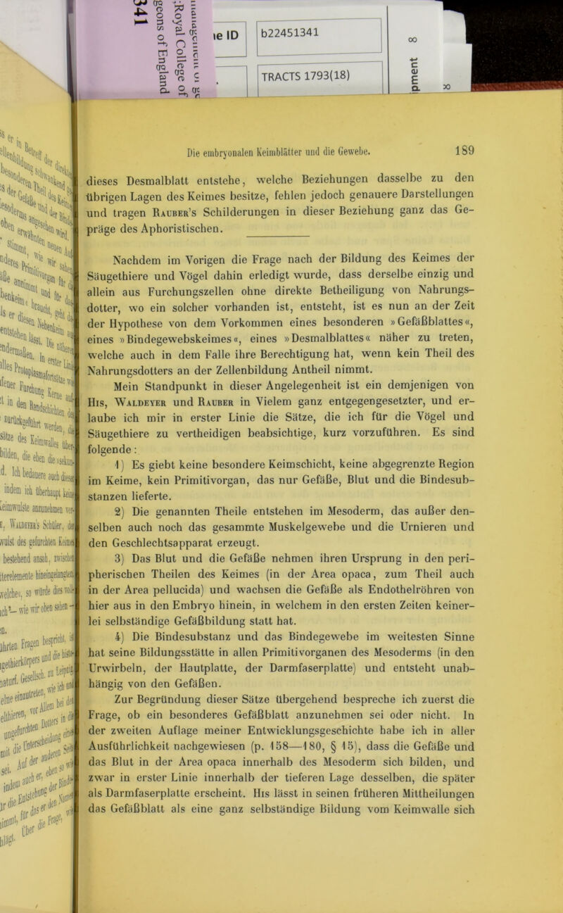 '«r ■' um * 5 o £ o o £ O _ 0 ’-'t C) z J 2.5 <g \ p n> S a ° k n ie ID b22451341 — oo c ai E Q- iödem ich überhaupt keio» Leimwolste aDzunehmen ver- e. WiLDEnss Schüler, der ivulst des gefurchten Keim«} bestehend ansah, zwischen iterelemente hineineelaogtea selchet, so würde dies voll ich L. wie wir oben sahen - Die embryonalen Keimblätter und die Gewebe. 189 dieses Desmalblatt entstehe, welche Beziehungen dasselbe zu den übrigen Lagen des Keimes besitze, fehlen jedoch genauere Darstellungen und tragen Rauber’s Schilderungen in dieser Beziehung ganz das Ge- präge des Aphoristischen. Nachdem im Vorigen die Frage nach der Bildung des Keimes der Säugethiere und Vögel dahin erledigt wurde, dass derselbe einzig und allein aus Furchungszellen ohne direkte Betheiligung von Nahrungs- dotter, wo ein solcher vorhanden ist, entsteht, ist es nun an der Zeit der Hypothese von dem Vorkommen eines besonderen »Gefäßblattes«, eines »Bindegewebskeimes«, eines »Desmalblattes« näher zu treten, welche auch in dem Falle ihre Berechtigung hat, wenn kein Theii des Nahrungsdotters an der Zellenbildung Antheil nimmt. Mein Standpunkt in dieser Angelegenheit ist ein demjenigen von His, Waldeyer und Räuber in Vielem ganz entgegengesetzter, und er- laube ich mir in erster Linie die Sätze, die ich für die Vögel und Säugethiere zu vertheidigen beabsichtige, kurz vorzuführen. Es sind folgende : 1) Es giebt keine besondere Keimschicht, keine abgegrenzte Region im Keime, kein Primitivorgan, das nur Gefäße, Blut und die Bindesub- stanzen lieferte. 2) Die genannten Theile entstehen im Mesoderm, das außer den- selben auch noch das gesammte Muskelgewebe und die Urnieren und den Geschlechtsapparat erzeugt. 3) Das Blut und die Gefäße nehmen ihren Ursprung in den peri- pherischen Theilen des Keimes (in der Area opaca, zum Theii auch in der Area pellucida) und wachsen die Gefäße als Endothelröhren von hier aus in den Embryo hinein, in welchem in den ersten Zeiten keiner- lei selbständige Gefäßbildung statt hat. 4) Die Bindesubstanz und das Bindegewebe im weitesten Sinne hat seine Bildungsstätte in allen Primitivorganen des Mesoderms (in den Urwirbeln, der Hautplatte, der Darmfaserplatte) und entsteht unab- hängig von den Gefäßen. Zur Begründung dieser Sätze übergehend bespreche ich zuerst die Frage, ob ein besonderes Gefäßblatt anzunehmen sei oder nicht. In der zweiten Auflage meiner Entwicklungsgeschichte habe ich in aller Ausführlichkeit nachgewiesen (p. 158—180, § 15), dass die Gefäße und das Blut in der Area opaca innerhalb des Mesoderm sich bilden, und zwar in erster Linie innerhalb der tieferen Lage desselben, die später als Darmfaserplatte erscheint. His lässt in seinen früheren Mittheilungen das Gefäßblalt als eine ganz selbständige Bildung vom Keimwalle sich