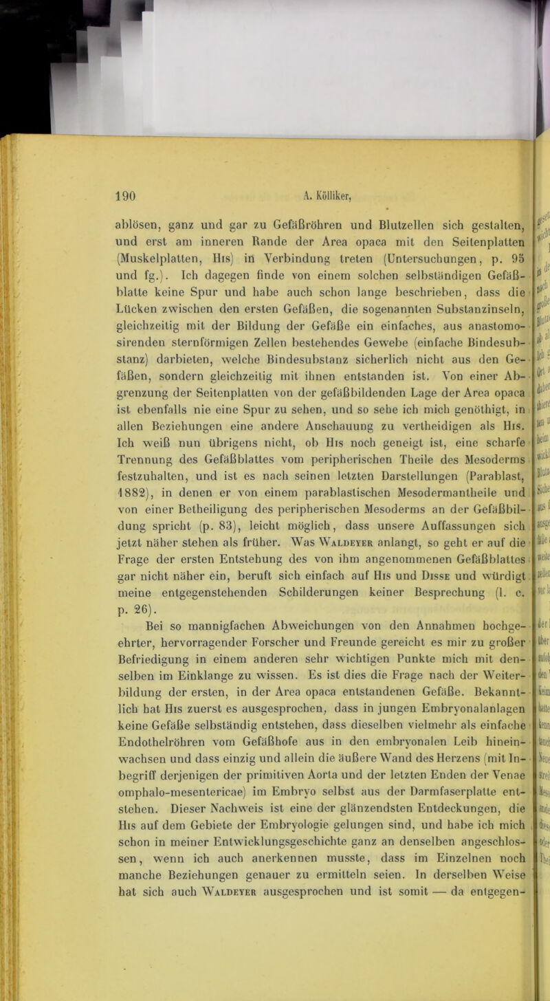 ablösen, ganz und gar zu Gefäßröhren und Blutzellen sich gestalten, und erst am inneren Rande der Area opaca mit den Seilenplatten (Muskelplatten, Ilis) in Verbindung treten (Untersuchungen, p. 95 und fg.). Ich dagegen finde von einem solchen selbständigen Gefäß- blatte keine Spur und habe auch schon lange beschrieben, dass die Lücken zwischen den ersten Gefäßen, die sogenannten Substanzinseln, gleichzeitig mit der Bildung der Gefäße ein einfaches, aus anastomo- sirenden sternförmigen Zellen bestehendes Gewebe (einfache Bindesub- stanz) darbieten, welche Bindesubslanz sicherlich nicht aus den Ge- fäßen, sondern gleichzeitig mit ihnen entstanden ist. Von einer Ab- grenzung der Seilenplalten von der gefäßbildenden Lage der Area opaca ist ebenfalls nie eine Spur zu sehen, und so sehe ich mich genöthigt, in allen Beziehungen eine andere Anschauung zu vertheidigen als His. Ich weiß nun übrigens nicht, ob His noch geneigt ist, eine scharfe Trennung des Gefäßblattes vom peripherischen Theile des Mesoderms festzuhallen, und ist es nach seinen letzten Darstellungen (Parablast, 1882), in denen er von einem parablaslischen Mesodermantheiie und von einer Betheiligung des peripherischen Mesoderms an der Gefäßbil- duug spricht (p. 83), leicht möglich, dass unsere Auffassungen sich jetzt näher stehen als früher. Was Waldeyer anlangt, so geht er auf die Frage der ersten Entstehung des von ihm angenommenen Gefäßblaltes gar nicht näher ein, beruft sich einfach auf His und Disse und würdigt meine entgegenstehenden Schilderungen keiner Besprechung (1. c. p. 26). Bei so mannigfachen Abweichungen von den Annahmen hochge- ehrter, hervorragender Forscher und Freunde gereicht es mir zu großer Befriedigung in einem anderen sehr wichtigen Punkte mich mit den- selben im Einklänge zu wissen. Es ist dies die Frage nach der Weiter- bildung der ersten, in der Area opaca entstandenen Gefäße. Bekannt- lich hat His zuerst es ausgesprochen, dass in jungen Embryonalanlagen keine Gefäße selbständig entstehen, dass dieselben vielmehr als einfache Endothelröhren vom Gefäßhofe aus in den embryonalen Leib hinein- wachsen und dass einzig und allein die äußere Wand des Herzens (mit In- begriff derjenigen der primitiven Aorta und der letzten Enden der Venae omphalo-mesentericae) im Embryo selbst aus der Darmfaserplalte ent- stehen. Dieser Nachweis ist eine der glänzendsten Entdeckungen, die His auf dem Gebiete der Embryologie gelungen sind, und habe ich mich schon in meiner Entwicklungsgeschichte ganz an denselben angeschlos- sen, wenn ich auch anerkennen musste, dass im Einzelnen noch manche Beziehungen genauer zu ermitteln seien. In derselben Weise hat sich auch Waldeyer ausgesprochen und ist somit — da entgegen-