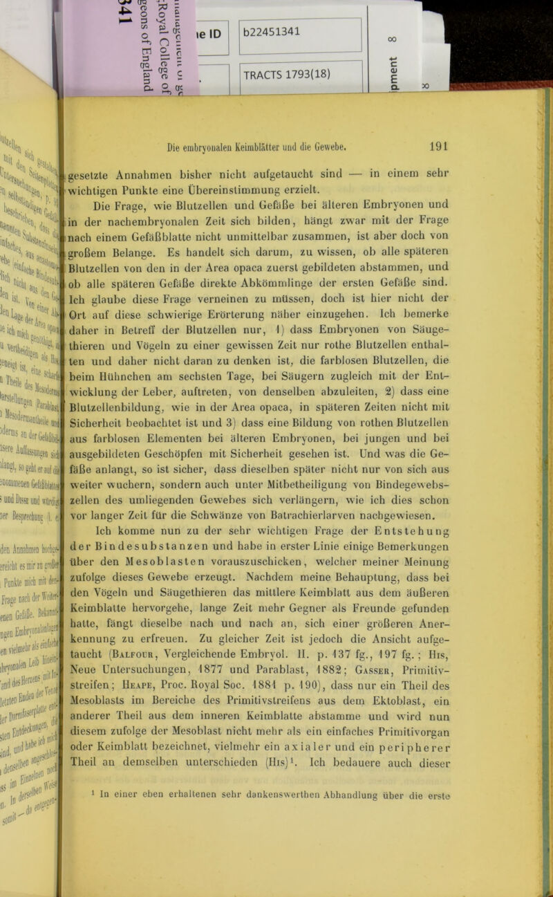 TRACTS 1793(18) 00 c <u E Q- I Die embryonalen Keimblätter und die Gewebe. 191 fßil Hrihi ‘1 gesetzte Annahmen bisher nicht aufgetaucht sind — in einem sehr Platt %: - DaHlli lnfaches ehe 'lieh r'e^D j ai»s anaci le »cb mich u v^eidj “ Theil, Nelloo, iderois ' wichtigen Punkte eine Übereinstimmung erzielt. Die Frage, wie Blutzellen und Gefäße bei älteren Embryonen und in der nachembryonalen Zeit sich bilden, hängt zwar mit der Frage nach einem Gefäßblatte nicht unmittelbar zusammen, ist aber doch von großem Belange. Es handelt sich darum, zu wissen, ob alle späteren Blutzellen von den in der Area opaca zuerst gebildeten abstammen, und ob alle späteren Gefäße direkte Abkömmlinge der ersten Gefäße sind. Ich glaube diese Frage verneinen zu müssen, doch ist hier nicht der Ort auf diese schwierige Erörterung näher einzugehen. Ich bemerke daher in Betreff der Blutzellen nur, 1) dass Embryonen von Säuge- thieren und Vögeln zu einer gewissen Zeit nur rothe Blutzellen enthal- ten und daher nicht daran zu denken ist, die farblosen Blutzellen, die beim Hühnchen am sechsten Tage, bei Säugern zugleich mit der Ent- ' -Nmaj wicklung der Leber, auftreten, von denselben abzuleiten, 2) dass eine Blutzellenbildung, wie in der Area opaca, in späteren Zeiten nicht mit Sicherheit beobachtet ist und 3) dass eine Bildung von rothen ßlutzellen aus farblosen Elementen bei älteren Embryonen, bei jungen und bei flickt Ö(lei ieD ist W * ^ h 1St' ei“e sch aQ der Gefsßbi 5 le ^uffassangen sieb ausgebildeten Geschöpfen mit Sicherheit gesehen ist. Und was die Ge- llaDgf, so gehl er auf s UDtl fest und wiirdi 3er Bespri den Annahmen hochn ereichl es mir zu großem Punkte mich mit (fern* Frage nach der Weiter enen ugen Fmbr\( en viel r „ fl di letzt?11 ler steo lind, ^ , deosel^ rjnzelDeD... •*1** ischlt*5 DOf ifllll' fäße anlangt, so ist sicher, dass dieselben später nicht nur von sich aus weiter wuchern, sondern auch unter Mitbetheiligung von Bindegewebs- zellen des umliegenden Gewebes sich verlängern, wie ich dies schon vor langer Zeit für die Schwänze von Batrachierlarven nachgewiesen. Ich komme nun zu der sehr wichtigen Frage der Entstehung der Bindesubstanzen und habe in erster Linie einige Bemerkungen über den Mesoblasten vorauszuschicken, welcher meiner Meinung zufolge dieses Gewebe erzeugt. Nachdem meine Behauptung, dass bei den Vögeln und Säugethieren das mittlere Keimblatt aus dem äußeren Keimblatte hervorgehe, lange Zeit mehr Gegner als Freunde gefunden hatte, fängt dieselbe nach und nach an, sich einer größeren Aner- kennung zu erfreuen. Zu gleicher Zeit ist jedoch die Ansicht aufge- taucht (Balfour, Vergleichende Embryol. II. p. 137 fg., 197 fg. ; His, Neue Untersuchungen, 1877 und Parablast, 1882; Gasser, Primitiv- streifen; Heape, Proc. Boyal Soc. 1881 p. 190), dass nur ein Theil des Mesoblasts im Bereiche des Primitivstreifens aus dem Ektoblast, ein anderer Theil aus dem inneren Keimblatte abstamme und wird nun diesem zufolge der Mesoblast nicht mehr als ein einfaches Primitivorgan oder Keimblatt bezeichnet, vielmehr ein axialer und ein peripherer Theil an demselben unterschieden (Iiis)1. Ich bedauere auch dieser 1 ln einer eben erhaltenen sehr dankenswerthen Abhandlung über die erste
