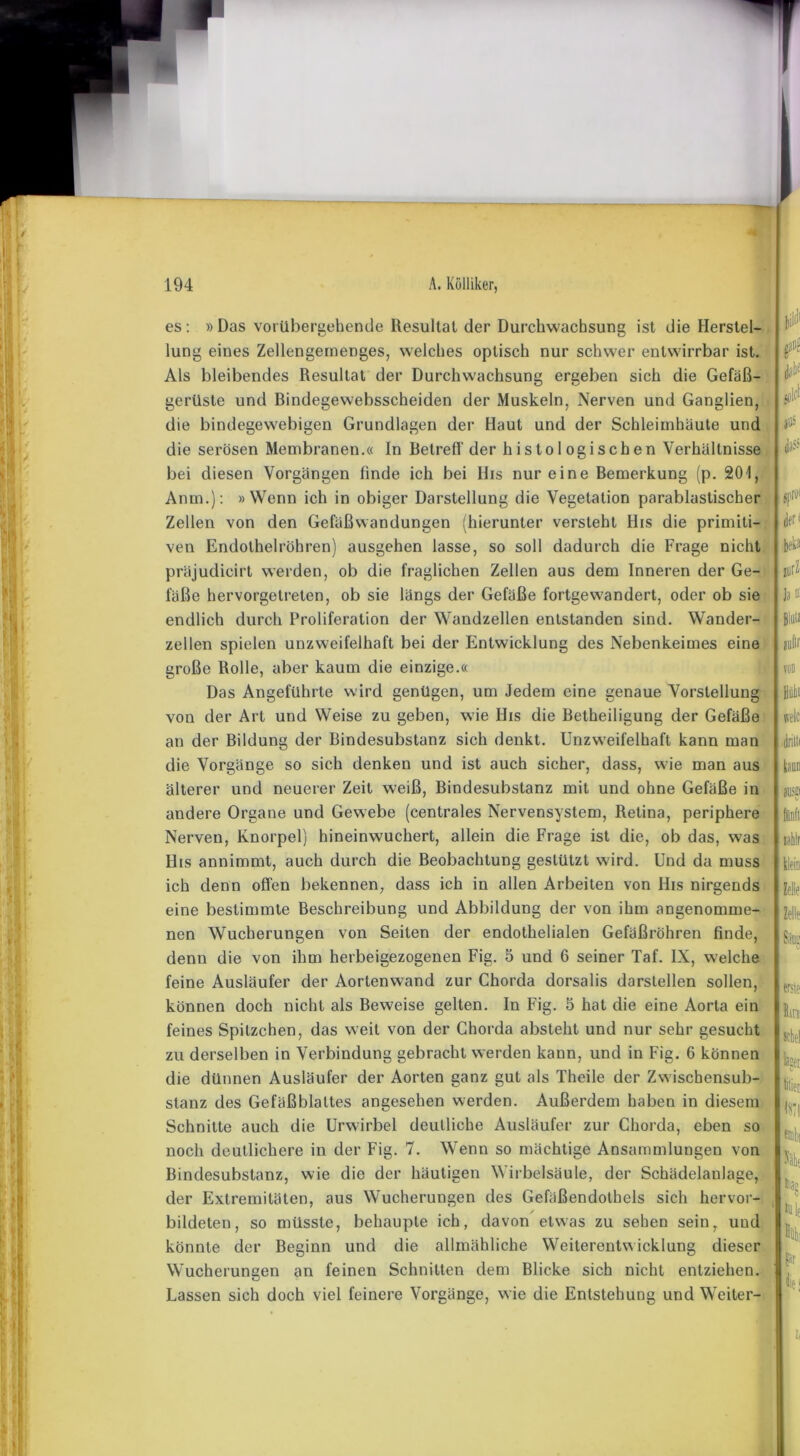 es: »Das vorübergehende Resultat der Durchwachsung ist die Herstel- lung eines Zellengemenges, welches optisch nur schwer entwirrbar ist. Als bleibendes Resultat der Durchwachsung ergeben sich die Gefäß- gerüste und ßindegewebsscheiden der Muskeln, Nerven und Ganglien, die bindegewebigen Grundlagen der Haut und der Schleimhäute und die serösen Membranen.« In Betreff der histologischen Verhältnisse bei diesen Vorgängen finde ich bei Ilis nur eine Bemerkung (p. 201, Anm.): »Wenn ich in obiger Darstellung die Vegetation parablastischer Zellen von den Gefäßwandungen (hierunter versteht His die primiti- ven Endothelröhren) ausgehen lasse, so soll dadurch die Frage nicht präjudicirt werden, ob die fraglichen Zellen aus dem Inneren der Ge- fäße hervorgetreten, ob sie längs der Gefäße fortgewandert, oder ob sie endlich durch Proliferation der Wandzellen entstanden sind. Wander- zellen spielen unzweifelhaft bei der Entwicklung des Nebenkeimes eine große Rolle, aber kaum die einzige.« Das Angeführte wird genügen, um Jedem eine genaue Vorstellung von der Art und Weise zu geben, wie Ilis die Betheiligung der Gefäße an der Bildung der Bindesubstanz sich denkt. Unzweifelhaft kann man die Vorgänge so sich denken und ist auch sicher, dass, wie man aus älterer und neuerer Zeit weiß, Bindesubstanz mit und ohne Gefäße in andere Organe und Gewebe (centrales Nervensystem, Retina, periphere Nerven, Knorpel) hineinwuchert, allein die Frage ist die, ob das, was His annimmt, auch durch die Beobachtung gestützt wird. Und da muss ich denn offen bekennen, dass ich in allen Arbeiten von His nirgends eine bestimmte Beschreibung und Abbildung der von ihm angenomme- nen Wucherungen von Seiten der endothelialen Gefäßröhren finde, denn die von ihm herbeigezogenen Fig. 5 und 6 seiner Taf. IX, welche feine Ausläufer der Aortenwand zur Chorda dorsalis darstellen sollen, können doch nicht als Beweise gelten. In Fig. 5 hat die eine Aorta ein feines Spitzchen, das weit von der Chorda absteht und nur sehr gesucht zu derselben in Verbindung gebracht werden kann, und in Fig. 6 können die dünnen Ausläufer der Aorten ganz gut als Theile der Zwischensub- stanz des Gefäßblattes angesehen werden. Außerdem haben in diesem Schnitte auch die Urwirbel deutliche Ausläufer zur Chorda, eben so noch deutlichere in der Fig. 7. Wenn so mächtige Ansammlungen von der1 beka itirZ1 Bio« jufir wk .drilli iaüD ausfi« klein Zelle fetie erste feer tilieri ifii h Hiaü hie Bindesubstanz, wie die der häutigen Wirbelsäule, der Schädelanlage, der Extremitäten, aus Wucherungen des Gefäßendothels sich hervor- bildeten, so müsste, behaupte ich, davon etwas zu sehen sein, und könnte der Beginn und die allmähliche Weiterentwicklung dieser Wucherungen an feinen Schnitten dem Blicke sich nicht entziehen. Lassen sich doch viel feinere Vorgänge, wie die Entstehung und Weiter- te! 4