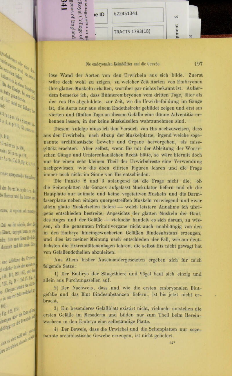 00 ! 111611 ^armlaserplitten diel les Herzens und des Darmes und | mauer, so ergeben sieb Zeit, wo Bis schrieb, über diel a Klaren, dagegen kann es jeiztj rden, dass auch dieser Tbeil des | abstammt und füllt somit 1s eine solche at I57:, und iias ; eine ^ei'- „ ,«• I^rZeit^1 in. ge* ie io neuerer V K n o 3^5 C/3 ja M O £ o n S a s OQ £ ? rr- CTO ^ P n> i Cu o qc \e ID TRACTS 1793(18) c 01 E Ql Die embryonalen Keimblätter und die Gewebe. 197 löse Wand der Aorten von den Urwirbeln aus sich bilde. Zuerst wäre doch wohl zu zeigen, zu welcher Zeit Aorten von Embryonen ihre glatten Muskeln erhalten, worüber gar nichts bekannt ist. Außer- dem bemerke ich, dass Hühnerembryonen vom dritten Tage, älter als der von His abgebildete, zur Zeit, wo die Urwirbelbildung im Gange ist, die Aorta nur aus einem Endothelrohr gebildet zeigen und erst am vierten und fünften Tage an diesem Gefäße eine dünne Adventitia er- kennen lassen, in der keine Muskelzellen wahrzunehmen sind. Diesem zufolge muss ich den Versuch von His nachzuweisen, dass aus den Urwirbeln, nach Abzug der Muskelplatte, irgend welche soge- nannte archiblastische Gewebe und Organe hervorgehen, als miss- glückt erachten. Aber selbst, wenn His mit der Ableitung der Wolff- schen Gänge und Urnierenkanälchen Recht hätte, so wäre hiermit doch nur für einen sehr kleinen Theil der Urwirbelreste eine Verwendung nachgewiesen, wie die oben citirten Figuren lehren und die Frage immer noch nicht im Sinne von His entschieden. Die Punkte 2 und 3 anlangend ist die Frage nicht die, ob die Seitenplatten als Ganzes aufgefasst Muskulatur liefern und ob die Hautplatte nur animale und keine vegetativen Muskeln und die Darm- faserplatte neben einigen quergestreiften Muskeln vorwiegend und zwar allein glatte Muskelzellen liefere — welch letztere Annahme ich übri- gens entschieden bestreite, Angesichts der glatten Muskeln der Haut, des Auges und der Gefäße — vielmehr handelt es sich darum, zu wis- sen, ob die genannten Primitivorgane nicht auch unabhängig von den in den Embryo hineingewucherten Gefäßen Bindesubstanz erzeugen, und dies ist meiner Meinung nach entschieden der Fall, wie am deut- lichsten die Extremitätenanlagen lehren, die selbst His nicht gewagt hat von Gefäßendothelien abzuleiten. Aus Allem bisher Auseinandergesetzten ergeben sich für mich folgende Sätze: 1) Der Embryo der Säugethiere und Vögel baut sich einzig und allein aus Furchungszellen auf. 2) Der Nachweis, dass und wie die ersten embryonalen Blut- gefäße und das Blut Bindesubstanzen liefern, ist bis jetzt nicht er- bracht. 3) Ein besonderes Gefäßblatt existirt nicht, vielmehr entstehen die ersten Gefäße im Mesoderm und bilden nur zum Theil beim Herein- wachsen in den Embryo eine selbständige Platte. 4) Der Beweis, dass die Urwirbel und die Seilenplalten nur soge- nannte archiblastische Gewebe erzeugen, ist nicht geliefert. 14*