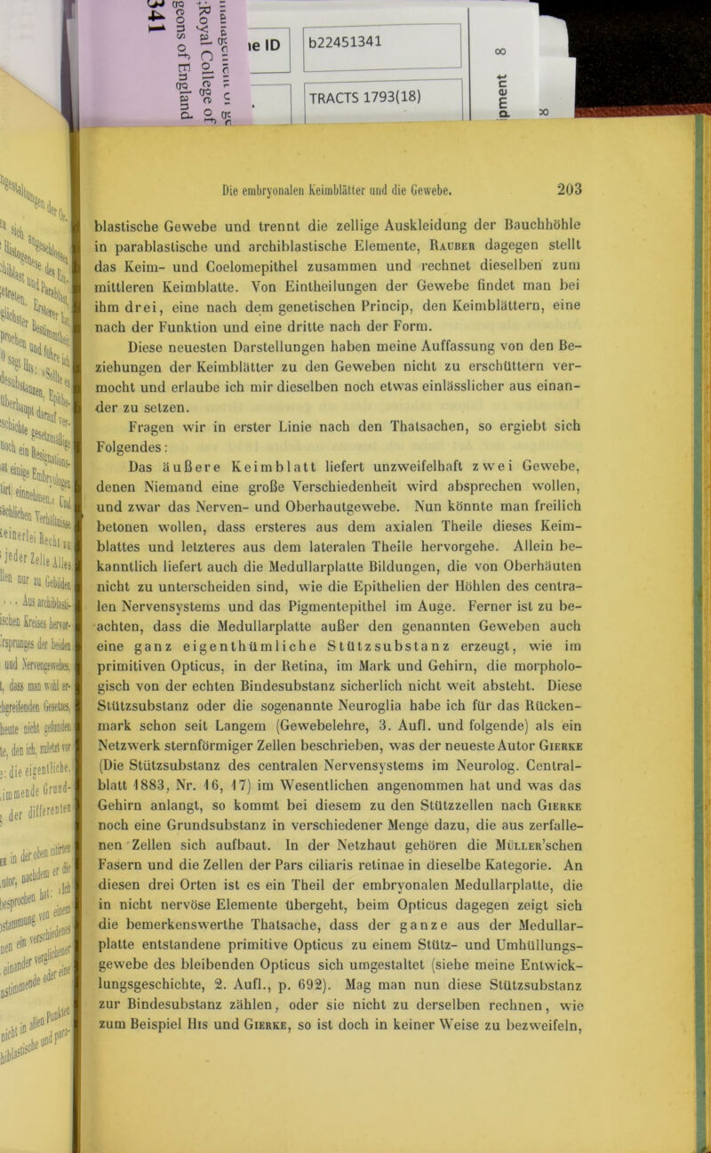 i.o z o o £ I—* 3 vc - S> n S S1 % s CTQ ? jtt- CTQ r* g O) S o. ° qc f\ ie ID b22451341 — TRACTS 1793(18) 00 c OJ E Q. Ullo, Die embryonalen Keimblätter und die Gewebe. 203 ;4>l <S\ X t NI ,*s£i SSI NNl blastische Gewebe und trennt die zellige Auskleidung der Bauchhöhle in parablaslische und archiblastische Elemente, Räuber dagegen stellt das Keim- und Coelomepithel zusammen und rechnet dieselben zum mittleren Keimblatte. Von Eintheilungen der Gewebe findet man bei ihm drei, eine nach dem genetischen Princip, den Keimblättern, eine nach der Funktion und eine dritte nach der Form. Diese neuesten Darstellungen haben meine Auffassung von den Be- ziehungen der Keimblätter zu den Geweben nicht zu erschüttern ver- mocht und erlaube ich mir dieselben noch etwas einlässlicher aus einan- der zu setzen. Fragen wir in erster Linie nach den Thalsachen, so ergiebt sich Folgendes: Das äußere Keimblatt liefert unzweifelhaft zwei Gewebe, denen Niemand eine große Verschiedenheit wird absprechen wollen, und zwar das Nerven- und Oberhautgewebe. Nun könnte man freilich betonen wollen, dass ersteres aus dem axialen Theile dieses Keim- blattes und letzteres aus dem lateralen Theile hervorgehe. Allein be- kanntlich liefert auch die Medullarplalte Bildungen, die von Oberhäuten nicht zu unterscheiden sind, wie die Epithelien der Höhlen des centra- len Nervensystems und das Pigmentepithel im Auge. Ferner ist zu be- achten, dass die Medullarplalte außer den genannten Geweben auch eine ganz eigenthümliche Stützsubstanz erzeugt, wie im primitiven Opticus, in der Retina, im Mark und Gehirn, die morpholo- gisch von der echten Bindesubstanz sicherlich nicht weit absteht. Diese Stützsubstanz oder die sogenannte Neuroglia habe ich für das Rücken- mark schon seit Langem (Gewebelehre, 3. Aufl. und folgende) als ein Netzwerk sternförmiger Zellen beschrieben, was der neueste Autor Gierke (Die Stützsubstanz des centralen Nervensystems im Neurolog. Central- blatt 1883, Nr. 16, 17) im Wesentlichen angenommen hat und was das Gehirn anlangt, so kommt bei diesem zu den Stützzellen nach Gierke noch eine Grundsubstanz in verschiedener Menge dazu, die aus zerfalle- nen Zellen sich aufbaut. In der Netzhaut gehören die MüLLER’schen Fasern und die Zellen der Pars ciliaris retinae in dieselbe Kategorie. An diesen drei Orten ist es ein Theil der embryonalen Medullarplalte, die in nicht nervöse Elemente übergeht, beim Opticus dagegen zeigt sich die bemerkenswerthe Thatsache, dass der ganze aus der Medullar- platte entstandene primitive Opticus zu einem Stütz- und Umhüllungs- gewebe des bleibenden Opticus sich umgestaltet (siehe meine Entwick- lungsgeschichte, 2. Aufl., p. 692). Mag man nun diese Stützsubstanz zur Bindesubstanz zählen, oder sie nicht zu derselben rechnen, wie zum Beispiel His und Gierke, so ist doch in keiner Weise zu bezweifeln,