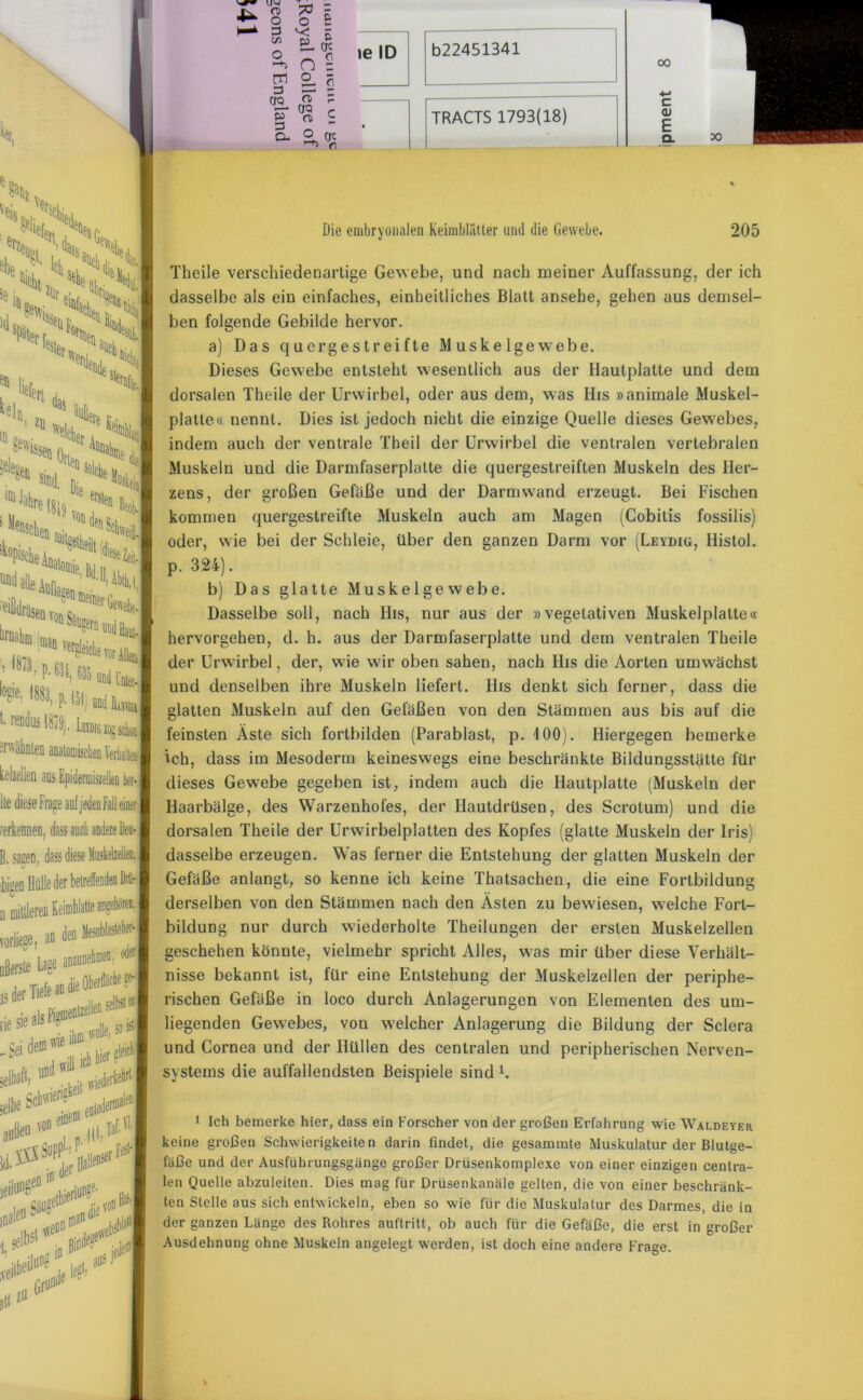 Die embryonalen Keimblätter und die Gewebe. 205 Theile verschiedenartige Gewebe, und nach meiner Auffassung, der ich dasselbe als ein einfaches, einheitliches Blatt ansehe, gehen aus demsel- ben folgende Gebilde hervor. a) Das quergestreifte Muskelgewebe. Dieses Gewebe entsteht wesentlich aus der Hautplatte und dem dorsalen Theile der Urwirbel, oder aus dem, was His »animale Muskel- platte« nennt. Dies ist jedoch nicht die einzige Quelle dieses Gewebes, indem auch der ventrale Theil der Urwirbel die ventralen vertebralen Muskeln und die Darmfaserplatte die quergestreiften Muskeln des Her- zens, der großen Gefäße und der Darmwand erzeugt. Bei Fischen kommen quergestreifte Muskeln auch am Magen (Cobitis fossilis) oder, wie bei der Schleie, über den ganzen Darm vor (Leydig, Histol. p. 324). b) Das glatte Muskelgewebe. Dasselbe soll, nach His, nur aus der »vegetativen Muskelplatte« hervorgehen, d. h. aus der Darmfaserplatte und dem ventralen Theile der Urwirbel, der, wie wir oben sahen, nach His die Aorten umwächst und denselben ihre Muskeln liefert. His denkt sich ferner, dass die glatten Muskeln auf den Gefäßen von den Stämmen aus bis auf die feinsten Äste sich fortbilden (Parablast, p. 100). Hiergegen bemerke ich, dass im Mesoderm keineswegs eine beschränkte Bildungsstätte für dieses Gewebe gegeben ist, indem auch die Hautplatte (Muskeln der Haarbälge, des Warzenhofes, der Hautdrüsen, des Scrotum) und die dorsalen Theile der Urwirbelplatten des Kopfes (glatte Muskeln der Iris) dasselbe erzeugen. Was ferner die Entstehung der glatten Muskeln der Gefäße anlangt, so kenne ich keine Thatsachen, die eine Fortbildung derselben von den Stämmen nach den Ästen zu bewiesen, welche Fort- bildung nur durch wiederholte Theilungen der ersten Muskelzellen geschehen könnte, vielmehr spricht Alles, was mir über diese Verhält- nisse bekannt ist, für eine Entstehung der Muskelzellen der periphe- rischen Gefäße in loco durch Anlagerungen von Elementen des um- liegenden Gewebes, von welcher Anlagerung die Bildung der Sclera und Cornea und der Hüllen des centralen und peripherischen Nerven- systems die auffallendsten Beispiele sind l. 1 Ich bemerke hier, dass ein Forscher von der großen Erfahrung wie Waldeyer keine großen Schwierigkeiten darin findet, die gesammte Muskulatur der Blutge- fäße und der Ausführungsgänge großer Drüsenkomplexe von einer einzigen centra- len Quelle abzuleiten. Dies mag für Drüsenkanäle gelten, die von einer beschränk- ten Stelle aus sich entwickeln, eben so wie für die Muskulatur des Darmes, die in der ganzen Länge des Rohres auftritt, ob auch für die Gefäße, die erst in großer Ausdehnung ohne Muskeln angelegt werden, ist doch eine andere Frage.