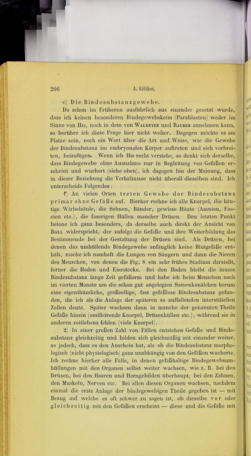 c) Die Bindesubstanzgewebe. Da schon im Früheren ausführlich aus einander gesetzt wurde, dass ich keinen besonderen Bindegewebskeim (Parablasten) weder im Sinne von His, noch in dein von Waldeyer und Räuber annehmen kanu, so berühre ich diese Frage hier nicht weiter. Dagegen möchte es am Platze sein, noch ein Wort über die Art und Weise, wie die Gewebe der Bindesubstanz im embryonalen Körper auftreten und sich verbrei- ten, beizufügem Wenn ich lbs recht versiehe, so denkt sich derselbe, dass Bindegewebe ohne Ausnahme nur in Begleitung von Gefäßen er- scheint und wuchert (siehe oben), ich dagegen bin der Meinung, dass in dieser Beziehung die Verhältnisse nicht überall dieselben sind. Ich unterscheide Folgendes: 1*) An vielen Orten treten Gewebe der Bindesubstanz primär ohne Gefäße auf. Hierher rechne ich alle Knorpel, die häu- tige Wirbelsäule, die Sehnen, Bänder, gewisse Häute (Amnion, Fas- cien etc.), die faserigen Hüllen mancher Drüsen. Den letzten Punkt betone ich ganz besonders, da derselbe auch direkt der Ansicht von Boll widerspricht, der zufolge die Gefäße und ihre Weiterbildung das Bestimmende bei der Gestaltung der Drüsen sind. Als Drüsen, bei denen das umhüllende Bindegewebe anfänglich keine Blutgefäße ent- hält, mache ich namhaft die Lungen von Säugern und dann die Nieren des Menschen, von denen die Fig. 8 ein sehr frühes Stadium darstellt, ferner die Hoden und Eierstöcke. Bei den Hoden bleibt die innere Bindesubstanz lange Zeit gefäßarm und habe ich beim Menschen noch im vierten Monate um die schon gut angelegten Samenkanälchen herum eine eigenlhümliche, großzellige, fast gefäßlose Bindesubstanz gefun- den, die ich als die Anlage der späteren so auffallenden interstitiellen Zellen deute. Später wachsen dann in manche der genannten Theile Gefäße hinein (ossificirende Knorpel, Drüsenhüllen etc.), während sie in anderen zeitlebens fehlen (viele Knorpel). 2) In einer großen Zahl von Fällen entstehen Gefäße und Binde- substanz gleichzeitig und bilden sich gleichmäßig mit einander weiter, so jedoch, dass es den Anschein hat, als ob die Bindesubstanz morpho- logisch (nicht physiologisch) ganz unabhängig von den Gefäßen wucherte. Ich rechne hierher alle Fälle, in denen gefäßhaltige Bindegewebsum- hüllungen mit den Organen selbst weiter wachsen, wie z. B. bei den Drüsen, bei den Haaren und Horngebilden überhaupt, bei den Zähnen, i den Muskeln, Nerven etc. Bei allen diesen Organen wachsen, nachdem einmal die erste Anlage der bindegewebigen Theile gegeben ist — mit Bezug auf welche es oft schwer zu sagen ist, ob dieselbe vor oder gleichzeitig mit den Gefäßen erscheint — diese und die Gefäße mit