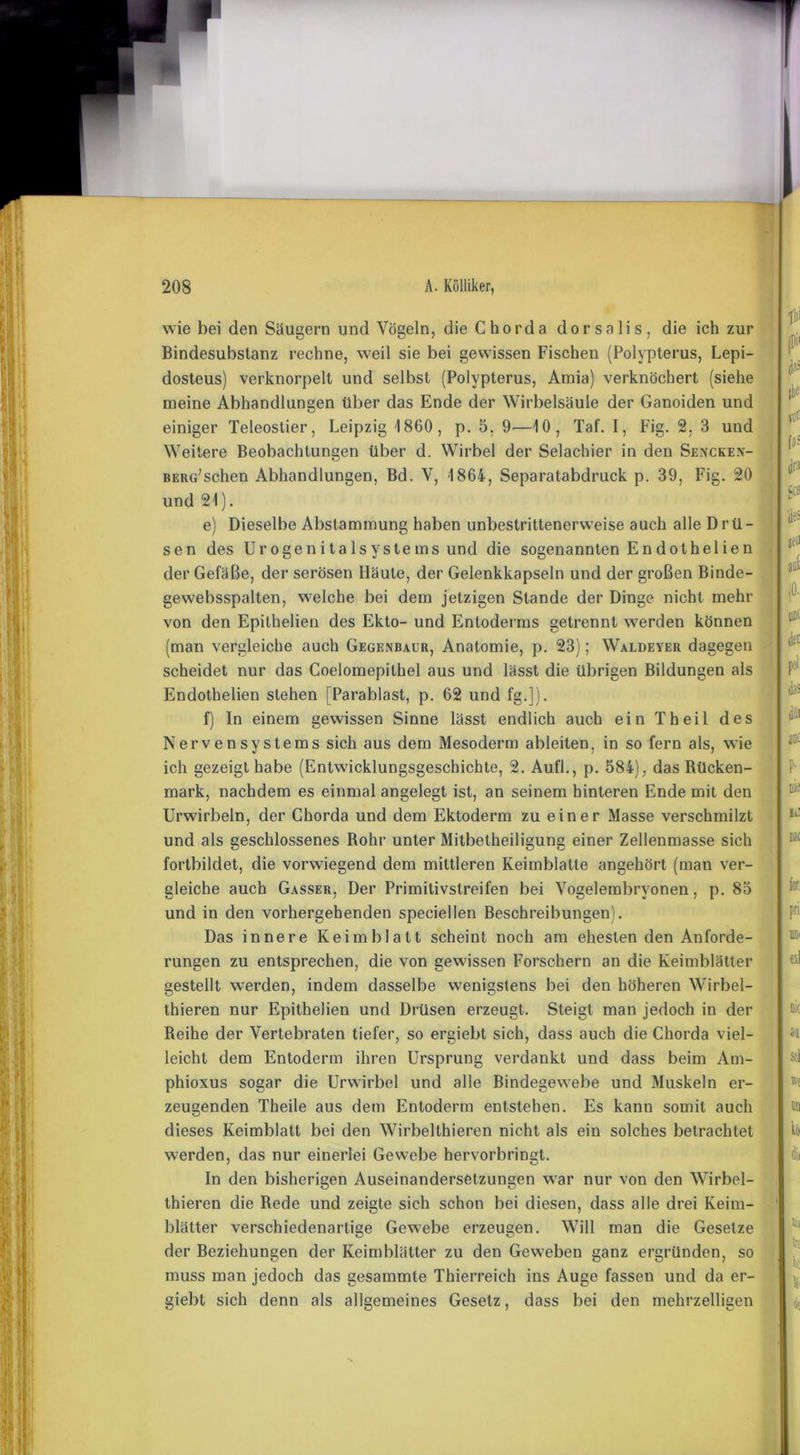 wie hei den Saugern und Vögeln, die Chorda dorsalis, die ich zur Bindesubslanz rechne, weil sie bei gewissen Fischen (Polypterus, Lepi- dosteus) verknorpelt und selbst (Polypterus, Amia) verknöchert (siehe meine Abhandlungen über das Ende der Wirbelsäule der Ganoiden und einiger Teleostier, Leipzig 1860, p. 5. 9—10, Taf. I, Fig. 2. 3 und Weitere Beobachtungen über d. Wirbel der Selachier in den Sencken- berg;sehen Abhandlungen, Bd. V, 1864, Separatabdruck p. 39, Fig. 20 und 21). e) Dieselbe Abstammung haben unbestrittenerweise auch alle Drü- sen des Urogenitalsystems und die sogenannten En dothelien der Gefäße, der serösen Häute, der Gelenkkapseln und der großen Binde- gewebsspalten, welche bei dem jetzigen Stande der Dinge nicht mehr von den Epithelien des Ekto- und Entoderms getrennt werden können (man vergleiche auch Gegenbaur, Anatomie, p. 23); Waldeyer dagegen scheidet nur das Coelomepithel aus und lässt die übrigen Bildungen als Endothelien stehen [Parablast, p. 62 und fg.]). f) In einem gewissen Sinne lässt endlich auch ein Theil des Nervensystems sich aus dem Mesoderm ableiten, in so fern als, wie ich gezeigt habe (Entwicklungsgeschichte, 2. Aufl., p. 584), das Rücken- mark, nachdem es einmal angelegt ist, an seinem hinteren Ende mit den Urwirbeln, der Chorda und dem Ektoderm zu einer Masse verschmilzt und als geschlossenes Rohr unter Mitbetheiligung einer Zellenmasse sich fortbildet, die vorwiegend dem mittleren Keimblatte angehört (man ver- gleiche auch Gasser, Der Primitivstreifen bei Vogelembryonen, p. 85 und in den vorhergehenden speciellen Beschreibungen). Das innere Keimblatt scheint noch am ehesten den Anforde- rungen zu entsprechen, die von gewissen Forschern an die Keimblätter gestellt werden, indem dasselbe wenigstens bei den höheren Wirbel- thieren nur Epithelien und Drüsen erzeugt. Steigt man jedoch in der Reihe der Vertebraten tiefer, so ergiebt sich, dass auch die Chorda viel- leicht dem Entoderm ihren Ursprung verdankt und dass beim Am- phioxus sogar die Urwirbel und alle Bindegewebe und Muskeln er- zeugenden Theile aus dem Entoderm entstehen. Es kann somit auch dieses Keimblatt bei den Wirbelthieren nicht als ein solches betrachtet werden, das nur einerlei Gewebe hervorbringt. In den bisherigen Auseinandersetzungen war nur von den Wirbel- thieren die Rede und zeigte sich schon bei diesen, dass alle drei Keim- blätter verschiedenartige Gewebe erzeugen. Will man die Gesetze der Beziehungen der Keimblätter zu den Geweben ganz ergründen, so muss man jedoch das gesammte Thierreich ins Auge fassen und da er- giebt sich denn als allgemeines Gesetz, dass bei den mehrzelligen f!i (Di' d»= VOt jra p 'de; ieö auf det tue ; p: me für pri exl nie au sei Kl DU kt i tii tri k ii *