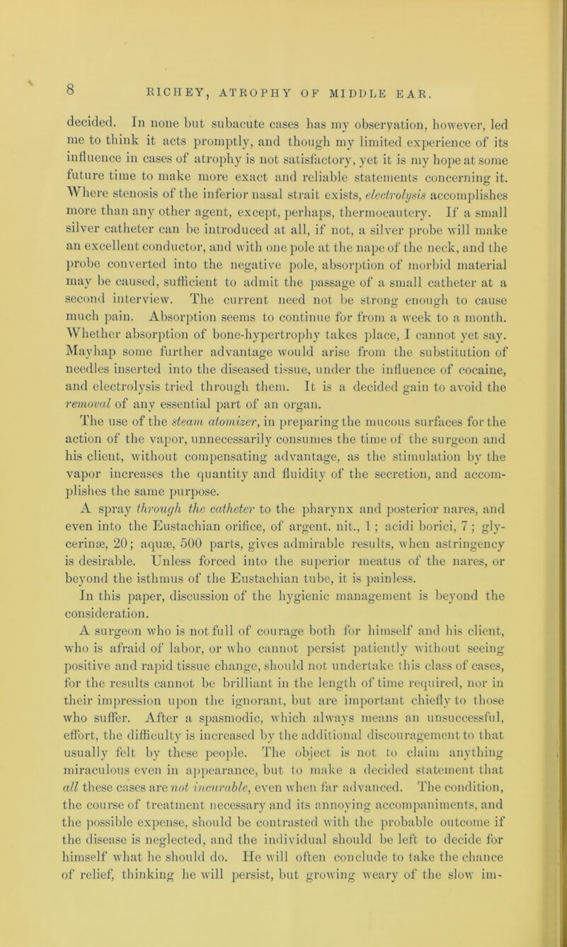 decided. In none but subacute cases has my observation, however, led me to think it acts promptly, and though my limited experience of its influence in cases of atrophy is not satisfactory, yet it is my hope at some future time to make more exact and reliable statements concerning: it. Where stenosis of the inferior nasal strait exists, electrolysis accomplishes more than any other agent, except, perhaps, thermocautery. If a small silver catheter can be introduced at all, if not, a silver probe will make an excellent conductor, and with one pole at the nape of the neck, and the probe converted into the negative pole, absorption of morbid material may be caused, sufficient to admit the passage of a small catheter at a second interview. The current need not be strong; enough to cause much pain. Absorption seems to continue for from a week to a month. Whether absorption of bone-hypertrophy takes place, I cannot yet say. Mayhap some further advantage would arise from the substitution of needles inserted into the diseased tissue, under the influence of cocaine, and electrolysis tried through them. It is a decided gain to avoid the removal of any essential part of an organ. The use of the steam atomizer, in preparing the mucous surfaces for the action of the vapor, unnecessarily consumes the time of the surgeon and his client, without compensating advantage, as the stimulation by the vapor increases the quantity and fluidity of the secretion, and accom- plishes the same purpose. A spray through the catheter to the pharynx and posterior nares, and even into the Eustachian orifice, of argent, nit., 1; acidi borici, 7 ; gly- cerinse, 20; aquae, 500 parts, gives admirable results, when astringency is desirable. Unless forced into the superior meatus of the nares, or beyond the isthmus of the Eustachian tube, it is painless. In this paper, discussion of the hygienic management is beyond the consideration. A surgeon who is not full of courage both for himself and his client, who is afraid of labor, or who cannot persist patiently without seeing positive and rapid tissue change, should not undertake this class of cases, for the results cannot be brilliant in the length of time required, nor in their impression upon the ignorant, but are important chiefly to those who suffer. After a spasmodic, which always means an unsuccessful, effort, the difficulty is increased by the additional discouragement to that usually felt by these people. The object is not to claim anything miraculous even in appearance, but to make a decided statement that all these cases are not incurable, even when far advanced. The condition, the course of treatment necessary and its annoying accompaniments, and the possible expense, should be contrasted with the probable outcome if the disease is neglected, and the individual should be left to decide for himself what he should do. He will often conclude to take the chance of relief, thinking he will persist, but growing weary of the slow im-