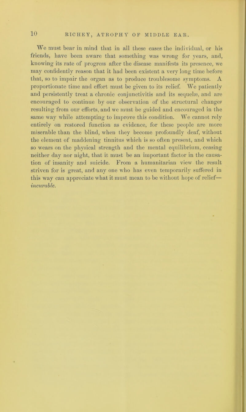 We must bear in mind that in all these cases the individual, or his friends, have been aware that something was wrong for years, and, knowing its rate of progress after the disease manifests its presence, we may confidently reason that it had been existent a very long time before that, so to impair the organ as to produce troublesome symptoms. A proportionate time and effort must be given to its relief. We patiently and persistently treat a chronic conjunctivitis and its sequelae, and are encouraged to continue by our observation of the structural change? resulting from our efforts, and we must be guided and encouraged in the same way while attempting to improve this condition. We cannot rely entirely on restored function as evidence, for these people are more miserable than the blind, when they become profoundly deaf, without the element of maddening tinnitus which is so often present, and which so wears on the physical strength and the mental equilibrium, ceasing neither day nor night, that it must be an important factor in the causa- tion of insanity and suicide. From a humanitarian view the result striven for is great, and any one who has even temporarily suffered in this way can appreciate what it must mean to be without hope of relief— incurable.