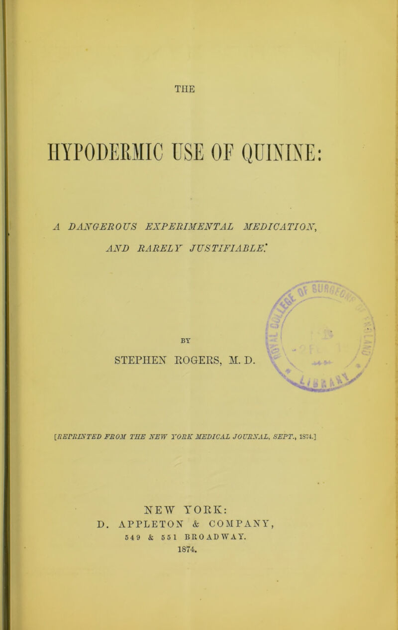 THE HYPODERMIC USE OF QUININE: A DANGEROUS EXPERIMENTAL MEDICATION, AND RARELY JUSTIFIABLE'.* BY STEPHEN ROGERS, M. D. {REmiSTED FROM TEE NEW YORK MEDICAL JOURNAL, SEPT., 1S74.] NEW YORK: D. APPLETON & COMPANY, 5 4 9 & 5 5 1 BROADWAY. 1874.