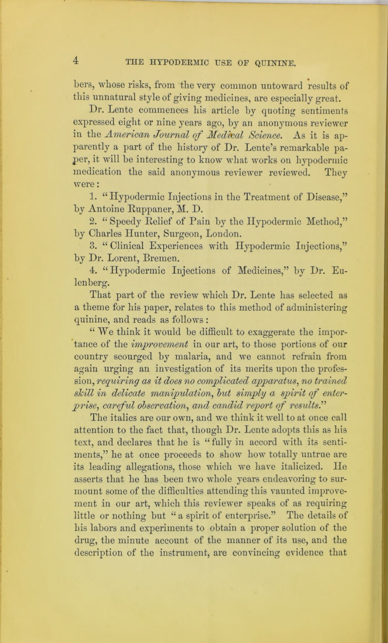 bers, whose risks, from the very common untoward results of this unnatural style of giving medicines, are especially great. Dr. Lente commences his article by quoting sentiments expressed eight or nine years ago, by an anonymous reviewer in the American Journal of Medbcal Science. As it is ap- parently a part of the history of Dr. Lente’s remarkable pa- per, it will be interesting to know what works on hypodermic medication the said anonymous reviewer reviewed. They were: 1. “Hypodermic Injections in the Treatment of Disease,” by Antoine Ruppaner, M. D. 2. “ Speedy Relief of Pain by the Hypodermic Method,” by Charles Hunter, Surgeon, London. 3. “ Clinical Experiences with Hypodermic Injections,” by Dr. Lorent, Bremen. 4. “Hypodermic Injections of Medicines,” by Dr. Eu- lenberor. o That part of the review which Dr. Lente has selected as a theme for his paper, relates to this method of administering quinine, and reads as follows : “We think it would be difficult to exaggerate the impor- tance of the improvement in our art, to those portions of our country scourged by malaria, and we cannot refrain from again urging an investigation of its merits upon the profes- sion, requiring as it does no complicated apparatus, no trained skill in delicate manipulation, but simply a spirit of enter- prise, careful observation, and candid report of results.” The italics are our own, and we think it well to at once call attention to the fact that, though Dr. Lente adopts this as his text, and declares that he is “ fully in accord with its senti- ments,” he at once proceeds to show how totally untrue are its leading allegations, those which we have italicized, lie asserts that he has been two whole years endeavoring to sur- mount some of the difficulties attending this vaunted improve- ment in our art, which this reviewer speaks of as requiring little or nothing but “ a spirit of enterprise.” The details of his labors and experiments to obtain a proper solution of the drug, the minute account of the manner of its use, and the description of the instrument, are convincing evidence that