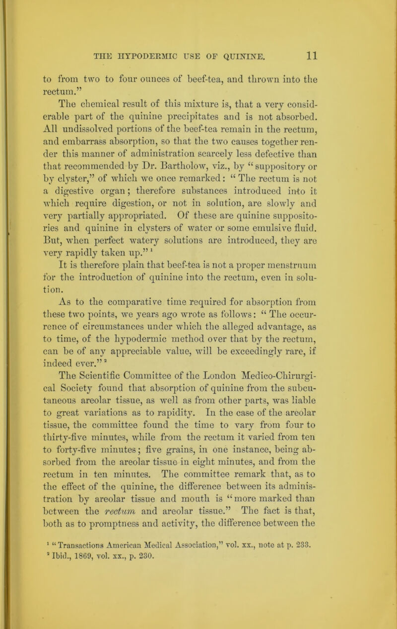 to from two to four ounces of beef-tea, and thrown into the rectum.” The chemical result of this mixture is, that a very consid- erable part of the quinine precipitates and is not absorbed. All undissolved portions of the beef-tea remain in the rectum, and embarrass absorption, so that the two causes together ren- der this manner of administration scarcely less defective than that recommended by Dr. Bartholow, viz., by “ suppository or by clyster,” of which we once remarked: “ The rectum is not a digestive organ; therefore substances introduced in-to it which require digestion, or not in solution, are slowly and very partially appropriated. Of these are quinine supposito- ries and quinine in clysters of water or some emulsive fluid. But, when perfect watery solutions are introduced, they are very rapidly taken up.” 1 It is therefore plain that beef-tea is not a proper menstruum for the introduction of quinine into the rectum, even in solu- tion. As to the comparative time required for absorption from these two points, we years ago wrote as follows: “ The occur- rence of circumstances under which the alleged advantage, as to time, of the hypodermic method over that by the rectum, can be of any appreciable value, will be exceedingly rare, if indeed ever.”2 The Scientific Committee of the London Medico-Chirurgi- cal Society found that absorption of quinine from the subcu- taneous areolar tissue, as well as from other parts, was liable to great variations as to rapidity. In the case of the areolar tissue, the committee found the time to vary from four to thirty-five minutes, while from the rectum it varied from ten to forty-five minutes; five grains, in one instance, being ab- sorbed from the areolar tissue in eight minutes, and from the rectum in ten minutes. The committee remark that, as to the effect of the quinine, the difference between its adminis- tration by areolar tissue and mouth is “more marked than between the rectum and areolar tissue.” The fact is that, both as to promptness and activity, the difference between the 1 “Transactions American Medical Association,” vol. xx., note at p. 233. 2 Ibid., 18G9, vol. xx., p. 230.