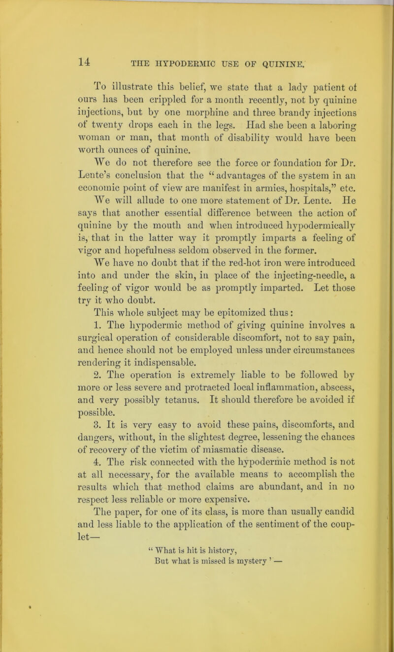 To illustrate tliis belief, we state that a lady patient ot ours lias been crippled for a month recently, not by quinine injections, but by one morphine and three brandy injections of twenty drops each in the legs. Ilad she been a laboring woman or man, that month of disability would have been worth ounces of quinine. We do not therefore see the force or foundation for Dr. Lente’s conclusion that the “ advantages of the system in an economic point of view are manifest in armies, hospitals,” etc. We will allude to one more statement of Dr. Lente. He says that another essential difference between the action of quinine by the mouth and when introduced hypodermically is, that in the hitter way it promptly imparts a feeling of vigor and hopefulness seldom observed in the former. We have no doubt that if the red-hot iron were introduced into and under the shin, in place of the injecting-needle, a feeling of vigor would be as promptly imparted. Let those try it who doubt. This whole subject may be epitomized thus: 1. The hypodermic method of giving quinine involves a surgical operation of considerable discomfort, not to say pain, and hence should not be employed unless under circumstances rendering it indispensable. 2. The operation is extremely liable to be followed by more or less severe and protracted local inflammation, abscess, and very possibly tetanus. It should therefore be avoided if possible. 3. It is very easy to avoid these pains, discomforts, and dangers, without, in the slightest degree, lessening the chances of recovery of the victim of miasmatic disease. 4. The risk connected with the hypodermic method is not at all necessary, for the available means to accomplish the results which that method claims are abundant, and in no respect less reliable or more expensive. The paper, for one of its class, is more than usually candid and less liable to the application of the sentiment of the coup- let— “ What is hit is history, But what is missed is mystery ’ —