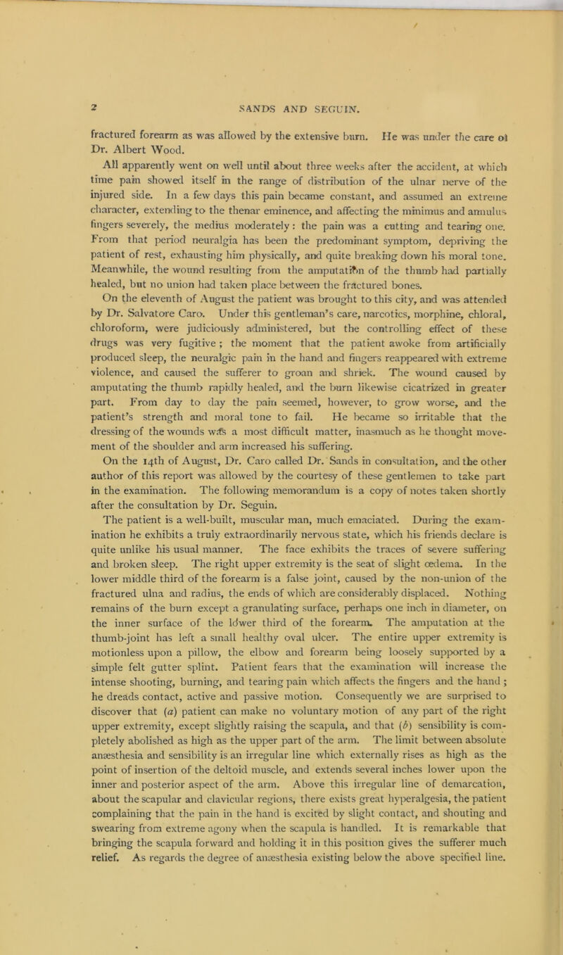 fractured forearm as was allowed by the extensive bum. He was under the care ot Dr. Albert Wood. All apparently went on well until about three weeks after the accident, at which time pain showed itself in the range of distribution of the ulnar nerve of the injured side. In a few days this pain became constant, and assumed an extreme character, extending to the thenar eminence, and affecting the minimus and annulus fingers severely, the medius moderately : the pain was a cutting and tearing one. from that period neuralgia has been the predominant symptom, depriving the patient of rest, exhausting him physically, and quite breaking down his moral tone. Meanwhile, the wound resulting from the amputatifm of the thumb had partially healed, but no union had taken place between the fractured bones. On the eleventh of August the patient was brought to this city, and was attended by Dr. Salvatore Caro. Under this gentleman’s care, narcotics, morphine, chloral, chloroform, were judiciously administered, but the controlling effect of these drugs was very fugitive ; the moment that the patient awoke from artificially produced sleep, the neuralgic pain in the hand and fingers reappeared with extreme violence, and caused the sufferer to groan and shriek. The wound caused by amputating the thumb rapidly healed, and the burn likewise cicatrized in greater part. From day to day the pain seemed, however, to grow worse, and the patient’s strength and moral tone to fail. He became so irritable that the dressing of the wounds wife a most difficult matter, inasmuch as he thought move- ment of the shoulder and arm increased his suffering. On the 14th of August, Dr. Caro called Dr. Sands in consultation, and the other author of this report was allowed by the courtesy of these gentlemen to take part in the examination. The following memorandum is a copy of notes taken shortly after the consultation by Dr. Seguin. The patient is a well-built, muscular man, much emaciated. During the exam- ination he exhibits a truly extraordinarily nervous state, which his friends declare is quite unlike his usual maimer. The face exhibits the traces of severe suffering and broken sleep. The right upper extremity is the seat of slight oedema. In the lower middle third of the forearm is a false joint, caused by the non-union of the fractured ulna and radius, the ends of which are considerably displaced. Nothing remains of the burn except a granulating surface, perhaps one inch in diameter, on the inner surface of the ldwer third of the forearm. The amputation at the thumb-joint has left a small healthy oval ulcer. The entire upper extremity is motionless upon a pillow, the elbow and forearm being loosely supported by a simple felt gutter splint. Patient fears that the examination will increase the intense shooting, burning, and tearing pain which affects the fingers and the hand ; he dreads contact, active and passive motion. Consequently we are surprised to discover that (a) patient can make no voluntary motion of any part of the right upper extremity, except slightly raising the scapula, and that (b) sensibility is com- pletely abolished as high as the upper part of the arm. The limit between absolute anaesthesia and sensibility is an irregular line which externally rises as high as the point of insertion of the deltoid muscle, and extends several inches lower upon the inner and posterior aspect of the arm. Above this irregular line of demarcation, about the scapular and clavicular regions, there exists great hyperalgesia, the patient complaining that the pain in the hand is excited by slight contact, and shouting and swearing from extreme agony when the scapula is handled. It is remarkable that bringing the scapula forward and holding it in this position gives the sufferer much relief. As regards the degree of anaesthesia existing below the above specified line.