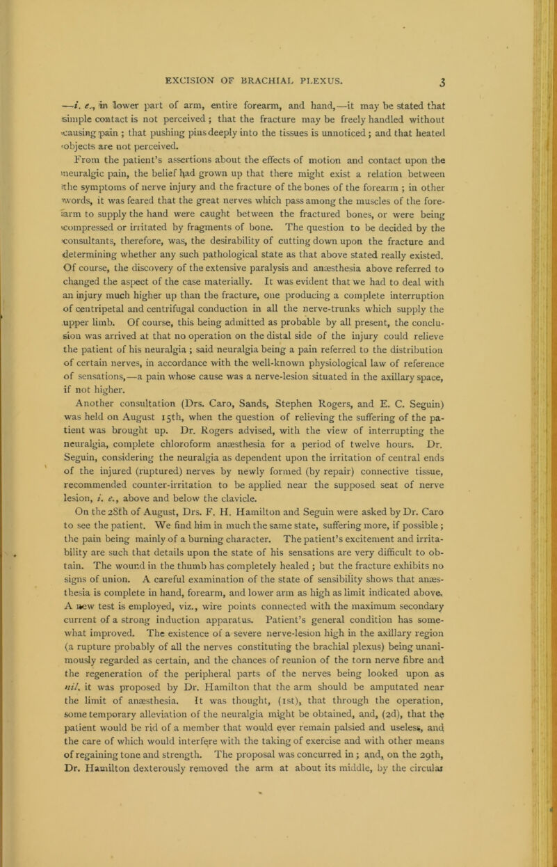 —i. e.., in lower part of arm, entire forearm, and hand,—it may be stated that simple contact is not perceived; that the fracture may be freely handled without •-causing pain ; that pushing pins deeply into the tissues is unnoticed ; and that heated •objects are not perceived. From the patient’s assertions about the effects of motion and contact upon the ‘neuralgic pain, the belief had grown up that there might exist a relation between ft he symptoms of nerve injury and the fracture of the bones of the forearm ; in other words, it was feared that the great nerves which pass among the muscles of the fore- arm to supply the hand were caught between the fractured bones, or were being 'Compressed or irritated by fragments of bone. The question to be decided by the consultants, therefore, was, the desirability of cutting down upon the fracture and determining whether any such pathological state as that above stated really existed. Of course, the discovery of the extensive paralysis and anaesthesia above referred to changed the aspect of the case materially. It was evident that we had to deal with an injury much higher up than the fracture, one producing a complete interruption of centripetal and centrifugal conduction in all the nerve-trunks which supply the upper limb. Of course, this being admitted as probable by all present, the conclu- sion was arrived at that no operation on the distal side of the injury could relieve the patient of his neuralgia ; said neuralgia being a pain referred to the distribution of certain nerves, in accordance with the well-known physiological law of reference of sensations,—a pain whose cause was a nerve-lesion situated in the axillary space, if not higher. Another consultation (Drs. Caro, Sands, Stephen Rogers, and E. C. Seguin) was held on August 15th, when the question of relieving the suffering of the pa- tient was brought up. Dr. Rogers advised, with the view of interrupting the neuralgia, complete chloroform anaesthesia for a period of twelve hours. Dr. Seguin, considering the neuralgia as dependent upon the irritation of central ends of the injured (ruptured) nerves by newly formed (by repair) connective tissue, recommended counter-irritation to be applied near the supposed seat of nerve lesion, i, e., above and below the clavicle. On the 28th of August, Drs. F. H. Hamilton and Seguin were asked by Dr. Caro to see the patient. We find him in much the same state, suffering more, if possible; the pain being mainly of a burning character. The patient’s excitement and irrita- bility are such that details upon the state of his sensations are very difficult to ob- tain. The wound in the thumb has completely healed ; but the fracture exhibits no signs of union. A careful examination of the state of sensibility shows that anaes- thesia is complete in hand, forearm, and lower arm as high as limit indicated above, A new test is employed, viz., wire points connected with the maximum secondary current of a strong induction apparatus. Patient’s general condition has some- what improved. The existence of a severe nerve-lesion high in the axillary region (a rupture probably of all the nerves constituting the brachial plexus) being unani- mously regarded as certain, and the chances of reunion of the torn nerve fibre and the regeneration of the peripheral parts of the nerves being looked upon as nil. it was proposed by Dr. Hamilton that the arm should be amputated near the limit of anaesthesia. It was thought, (1st), that through the operation, some temporary alleviation of the neuralgia might be obtained, and, (2d), that the patient would be rid of a member that would ever remain palsied and useless, and the care of which would interfere with the taking of exercise and with other means of regaining tone and strength. The proposal was concurred in; and, on the 29th, Dr. Hamilton dexterously removed the arm at about its middle, by the circular