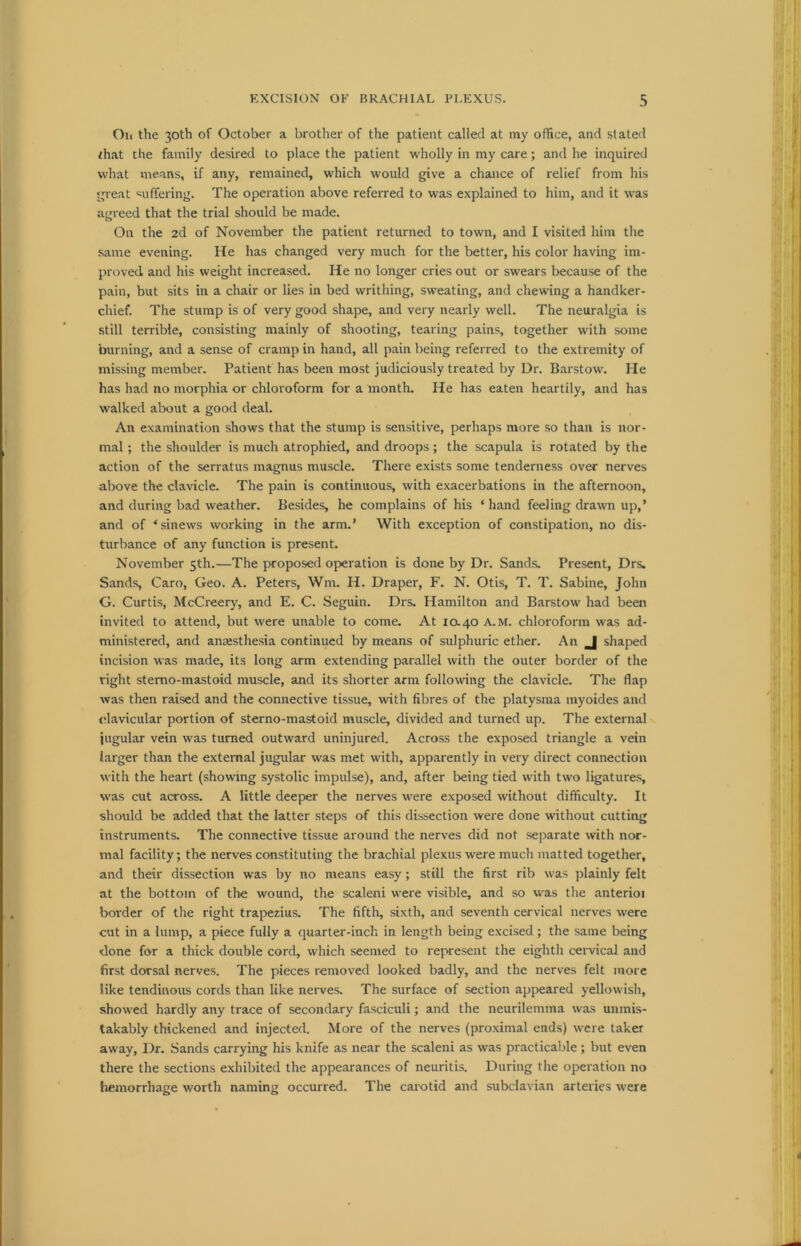 Oil the 30th of October a brother of the patient called at my office, and stated /hat the family desired to place the patient wholly in my care; and he inquired what means, if any, remained, which would give a chance of relief from his great suffering. The operation above referred to was explained to him, and it was agreed that the trial should be made. On the 2d of November the patient returned to town, and I visited him the same evening. He has changed very much for the better, his color having im- proved and his weight increased. He no longer cries out or swears because of the pain, but sits in a chair or lies in bed writhing, sweating, and chewing a handker- chief. The stump is of very good shape, and very nearly well. The neuralgia is still terrible, consisting mainly of shooting, tearing pains, together with some burning, and a sense of cramp in hand, all pain being referred to the extremity of missing member. Patient has been most judiciously treated by Dr. Barstow. Pie has had no morphia or chloroform for a month. He has eaten heartily, and has walked about a good deal. An examination shows that the stump is sensitive, perhaps more so than is nor- mal ; the shoulder is much atrophied, and droops; the scapula is rotated by the action of the serratus magnus muscle. There exists some tenderness over nerves above the clavicle. The pain is continuous, with exacerbations in the afternoon, and during bad weather. Besides, he complains of his ‘hand feeling drawn up,’ and of ‘sinews working in the arm.’ With exception of constipation, no dis- turbance of any function is present. November 5th.—The proposed operation is done by Dr. Sands. Present, Drs. Sands, Caro, Geo. A. Peters, Win. H. Draper, F. N. Otis, T. T. Sabine, John G. Curtis, McCreery, and E. C. Seguin. Drs. Hamilton and Barstow had been invited to attend, but were unable to come. At 10.40 a.m. chloroform was ad- ministered, and anaesthesia continued by means of sulphuric ether. An J shaped incision was made, its long arm extending parallel with the outer border of the right stemo-mastoid muscle, and its shorter arm following the clavicle. The flap was then raised and the connective tissue, with fibres of the platysma myoides and clavicular portion of sterno-mastoid muscle, divided and turned up. The external jugular vein was turned outward uninjured. Across the exposed triangle a vein larger than the external jugular was met with, apparently in very direct connection with the heart (showing systolic impulse), and, after being tied with two ligatures, was cut across. A little deeper the nerves were exposed without difficulty. It should be added that the latter steps of this dissection were done without cutting instruments. The connective tissue around the nerves did not separate with nor- mal facility; the nerves constituting the brachial plexus were much matted together, and their dissection was by no means easy; still the first rib was plainly felt at the bottom of the wound, the scaleni were visible, and so was the anterioi border of the right trapezius. The fifth, sixth, and seventh cervical nerves were cut in a lump, a piece fully a quarter-inch in length being excised; the same being done for a thick double cord, which seemed to represent the eighth cervical and first dorsal nerves. The pieces removed looked badly, and the nerves felt more like tendinous cords than like nerves. The surface of section appeared yellowish, showed hardly any trace of secondary fasciculi; and the neurilemma was unmis- takably thickened and injected. More of the nerves (proximal ends) were taker away, Dr. Sands carrying his knife as near the scaleni as was practicable; but even there the sections exhibited the appearances of neuritis. During the operation no hemorrhage worth naming occurred. The carotid and subclavian arteries were