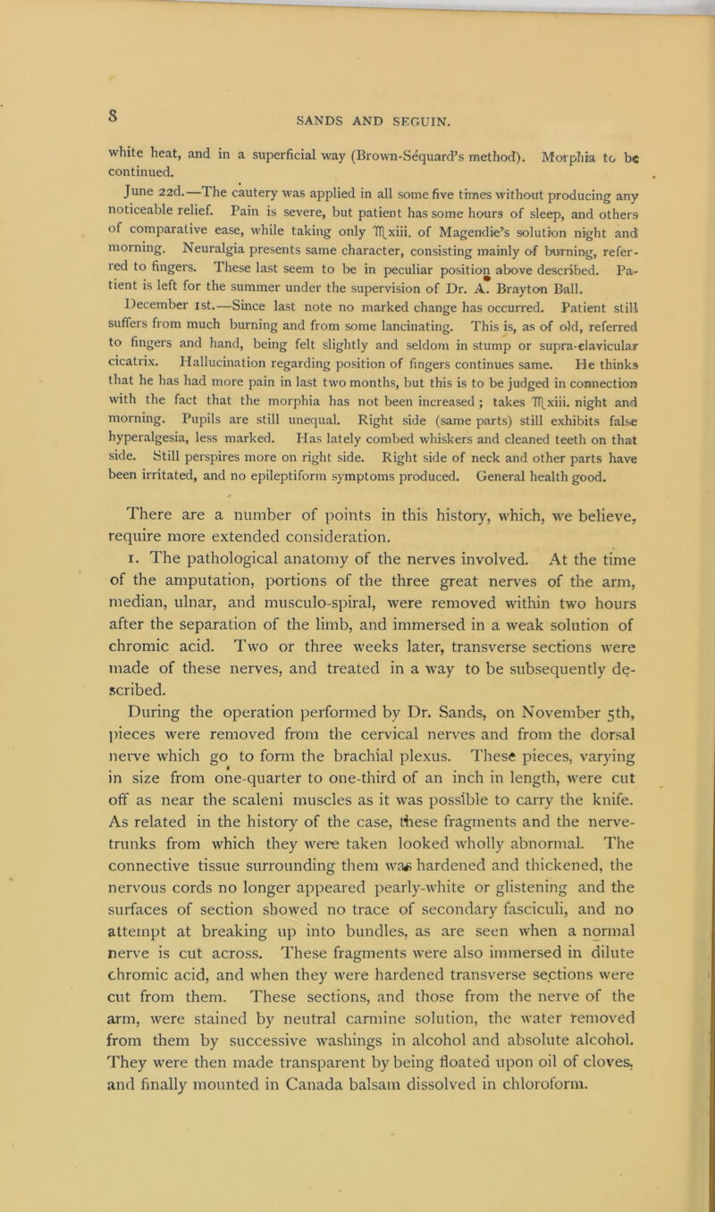 s SANDS AND SEGUIN. white heat, and in a superficial way (Brown-Sequard’s method). Morphia to be continued. June 22d.—The cautery was applied in all some five times without producing any noticeable relief. Pain is severe, but patient has some hours of sleep, and others of comparative ease, while taking only IT^xiii. of Magendie’s solution night and morning. Neuralgia presents same character, consisting mainly of burning, refer- red to fingers. 1 hese last seem to be in peculiar position above described. Pa- tient is left for the summer under the supervision of Dr. A. Brayton Ball. December ist.—Since last note no marked change has occurred. Patient still suffers from much burning and from some lancinating. This is, as of old, referred to fingers and hand, being felt slightly and seldom in stump or supra-clavicular cicatrix. Hallucination regarding position of fingers continues same. He thinks that he has had more pain in last two months, but this is to be judged in connection with the fact that the morphia has not been increased ; takes Tf[xiii. night and morning. Pupils are still unequal. Right side (same parts) still exhibits false hyperalgesia, less marked. Has lately combed whiskers and cleaned teeth on that side. Still perspires more on right side. Right side of neck and other parts have been irritated, and no epileptiform symptoms produced. General health good. There are a number of points in this history, which, we believe, require more extended consideration. i. The pathological anatomy of the nerves involved. At the time of the amputation, portions of the three great nerves of the arm, median, ulnar, and musculo-spiral, were removed within two hours after the separation of the limb, and immersed in a weak solution of chromic acid. Two or three weeks later, transverse sections were made of these nerves, and treated in a way to be subsequently de- scribed. During the operation performed by Dr. Sands, on November 5th, pieces were removed from the cervical nerves and from the dorsal nerve which go to form the brachial plexus. These pieces, varying in size from one-quarter to one-third of an inch in length, were cut off as near the scaleni muscles as it was possible to carry the knife. As related in the history of the case, these fragments and the nerve- trunks from which they were taken looked wholly abnormal. The connective tissue surrounding them was hardened and thickened, the nervous cords no longer appeared pearly-white or glistening and the surfaces of section showed no trace of secondary fasciculi, and no attempt at breaking up into bundles, as are seen when a normal nerve is cut across. These fragments were also immersed in dilute chromic acid, and when they were hardened transverse sections were cut from them. These sections, and those from the nerve of the arm, were stained by neutral carmine solution, the water removed from them by successive washings in alcohol and absolute alcohol. They were then made transparent by being floated upon oil of cloves, and finally mounted in Canada balsam dissolved in chloroform.