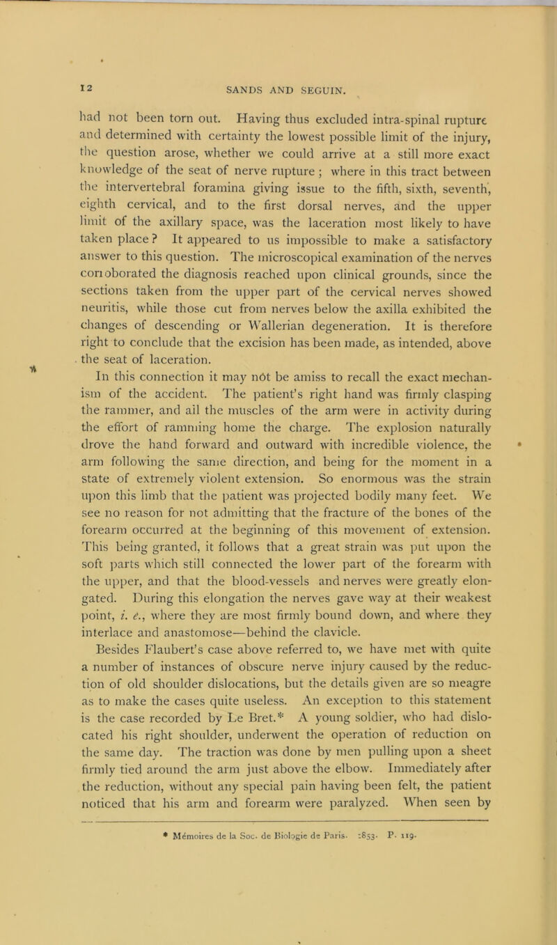 had not been torn out. Having thus excluded intra-spinal rupture and determined with certainty the lowest possible limit of the injury, the question arose, whether we could arrive at a still more exact knowledge of the seat of nerve rupture ; where in this tract between the intervertebral foramina giving issue to the fifth, sixth, seventh, eighth cervical, and to the first dorsal nerves, and the upper limit of the axillary space, was the laceration most likely to have taken place ? It appeared to us impossible to make a satisfactory answer to this question. The microscopical examination of the nerves conoborated the diagnosis reached upon clinical grounds, since the sections taken from the upper part of the cervical nerves showed neuritis, while those cut from nerves below the axilla exhibited the changes of descending or Wallerian degeneration. It is therefore right to conclude that the excision has been made, as intended, above the seat of laceration. In this connection it may n6t be amiss to recall the exact mechan- ism of the accident. The patient’s right hand was firmly clasping the rammer, and ail the muscles of the arm were in activity during the effort of ramming home the charge. The explosion naturally drove the hand forward and outward with incredible violence, the arm following the same direction, and being for the moment in a state of extremely violent extension. So enormous was the strain upon this limb that the patient was projected bodily many feet. We see no reason for not admitting that the fracture of the bones of the forearm occurred at the beginning of this movement of extension. This being granted, it follows that a great strain was put upon the soft parts which still connected the lower part of the forearm with the upper, and that the blood-vessels and nerves were greatly elon- gated. During this elongation the nerves gave way at their weakest point, i. e., where they are most firmly bound down, and where they interlace and anastomose—behind the clavicle. Besides Flaubert’s case above referred to, we have met with quite a number of instances of obscure nerve injury caused by the reduc- tion of old shoulder dislocations, but the details given are so meagre as to make the cases quite useless. An exception to this statement is the case recorded by Le Bret.* A young soldier, who had dislo- cated his right shoulder, underwent the operation of reduction on the same day. The traction was done by men pulling upon a sheet firmly tied around the arm just above the elbow. Immediately after the reduction, without any special pain having been felt, the patient noticed that his arm and forearm were paralyzed. When seen by * Memoires de ia Soc. de Biologie de Paris. :853- P. 119.