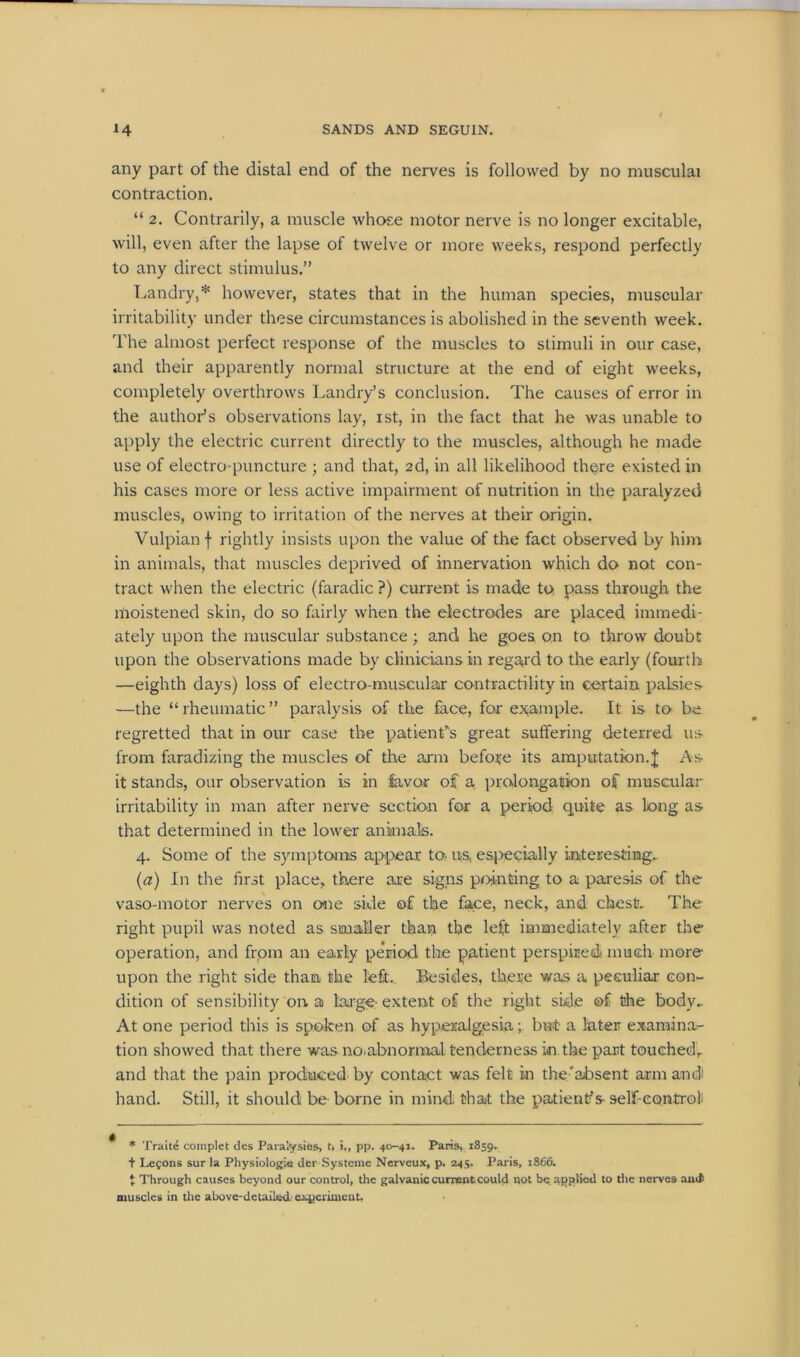 any part of the distal end of the nerves is followed by no musculai contraction. “ 2. Contrarily, a muscle whose motor nerve is no longer excitable, will, even after the lapse of twelve or more weeks, respond perfectly to any direct stimulus.” Landry,* however, states that in the human species, muscular irritability under these circumstances is abolished in the seventh week. The almost perfect response of the muscles to stimuli in our case, and their apparently normal structure at the end of eight weeks, completely overthrows Landry’s conclusion. The causes of error in the author’s observations lay, ist, in the fact that he was unable to apply the electric current directly to the muscles, although he made use of electro-puncture ; and that, 2d, in all likelihood there existed in his cases more or less active impairment of nutrition in the paralyzed muscles, owing to irritation of the nerves at their origin. Vulpianf rightly insists upon the value of the fact observed by him in animals, that muscles deprived of innervation which do not con- tract when the electric (faradic ?) current is made to pass through the moistened skin, do so fairly when the electrodes are placed immedi- ately upon the muscular substance; and he goes on to throw doubt upon the observations made by clinicians in regard to the early (fourth —eighth days) loss of electro-muscular contractility in certain palsies —the “rheumatic” paralysis of the face, far example. It is to be regretted that in our case the patients great suffering deterred us from faradizing the muscles of the arm before its amputation.J As it stands, our observation is in favor of a prolongation of muscular irritability in man after nerve section for a period quite as long as that determined in the lower animals. 4. Some of the symptoms appear to- us, especially interesting.. (a) In the first place, there are signs pointing to a paresis of the vaso-motor nerves on one side of the face, neck, and chest. The right pupil was noted as smaller than the left immediately after the operation, and from an early period the patient perspiredt much more upon the right side than the left. Besides, there was a peculiar con- dition of sensibility on, a large-extent of the right side of the body- At one period this is spoken of as hyperalgesia; but a later examina- tion showed that there was no.abnormal tenderness in the part touched, and that the pain produced by contact was felt in the'absent arm and hand. Still, it should be borne in mind that the patient’s self-control: * Traite complet des Paralysies, t, i„ pp. 40-41. Paris, 1859. + Lefons surla Physiologia der Systeme Nerveux, p. 245. Paris, 1866. t Through causes beyond our control, the galvanic current could not be applied to the nerves amt muscles in the above-detailed! experiment,